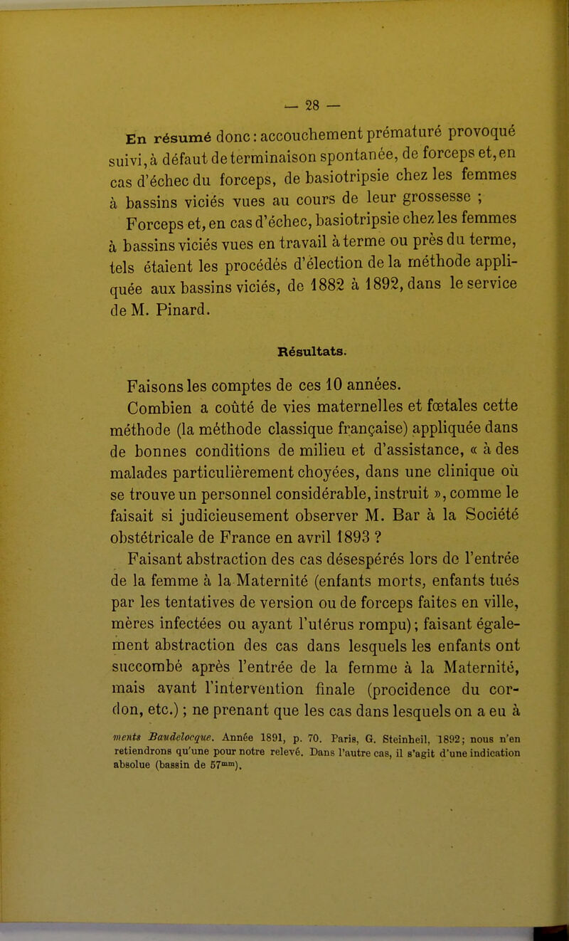 En résumé donc : accouchement prématuré provoqué suivi,à défaut de terminaison spontanée, de forceps et,en cas d'échec du forceps, de basiotripsie chez les femmes à bassins viciés vues au cours de leur grossesse ; Forceps et, en cas d'échec, basiotripsie chez les femmes à bassins viciés vues en travail à terme ou près dii terme, tels étaient les procédés d'élection de la méthode appli- quée aux bassins viciés, de 1882 à 1892, dans le service de M. Pinard. Résultats. Faisons les comptes de ces 10 années. Combien a coûté de vies maternelles et fœtales cette méthode (la méthode classique française) appliquée dans de bonnes conditions de milieu et d'assistance, « à des malades particulièrement choyées, dans une clinique où se trouve un personnel considérable, instruit », comme le faisait si judicieusement observer M. Bar à la Société obstétricale de France en avril 1893 ? Faisant abstraction des cas désespérés lors de l'entrée de la femme à la Maternité (enfants morts, enfants tués par les tentatives de version ou de forceps faites en ville, mères infectées ou ayant l'utérus rompu); faisant égale- ment abstraction des cas dans lesquels les enfants ont succombé après l'entrée de la femme à la Maternité, mais avant l'intervention finale (procidence du cor- don, etc.) ; ne prenant que les cas dans lesquels on a eu à moits Bavdelocque. Année 1891, p. 70. Paris, G. Steinheil, 1892; nous n'en retiendrons qu'une pour notre relevé. Dans l'autre cas, il s'agit d'une indication absolue (bassin de 57°).