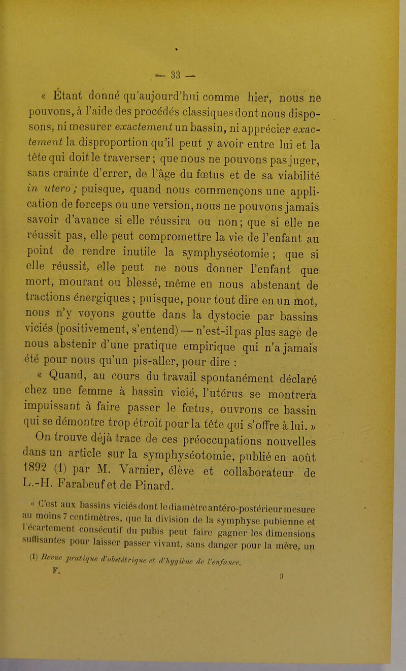 « Étant donne qu'aujourd'hui comme hier, nous ne pouvons, à l'aide des procédés classiques dont nous dispo- sons, ni mesurer exactement un bassin, ni apprécier exac- tement la disproportion qu^ii peut y avoir entre lui et la tête qui doit le traverser ; que nous ne pouvons pas juger, sans crainte d'errer, de l'âge du fœtus et de sa viabilité in utero; puisque^ quand nous commençons une appli- cation de forceps ou une version, nous ne pouvons jamais savoir d'avance si elle réussira ou non; que si elle ne réussit pas, elle peut compromettre la vie de l'enfant au point de rendre inutile la symphyséotomie ; que si elle réussit, elle peut ne nous donner l'enfant que mort, mourant ou blessé, même en nous abstenant de tractions énergiques ; puisque, pour tout dire en un mot, nous n'y voyons goutte dans la dystocie par bassins viciés (positivement, s'entend) — n'est-il pas plus sage de nous abstenir d'une pratique empirique qui n'a jamais été pour nous qu'un pis-aller, pour dire : « Quand, au cours du travail spontanément déclaré chez une femme à bassin vicié, l'utérus se montrera impuissant à faire passer le fœtus, ouvrons ce bassin qui se démontre trop étroit pour la tête qui s'offre à lui. On trouve déjà trace de ces préoccupations nouvelles dans un article sur la symphyséotomie, publié en août 1892 (1) par M. Varnier, élève et collaborateur de L.-H. Farabeuf et de Pinard. « C'est aux bassins viciésdont Icdiamètreantéro-postérieurmcsure au moins 7 centimètres, que la division de la symphyse pubienne et ecartement consécutif du pubis peut faire gagner les dimensions surtisantes pour laisser passer vivant, sans danger pour la mère, un (1) Ile,uw pratique d'ohHtétriqm et dliyqîène de l'enfance F,