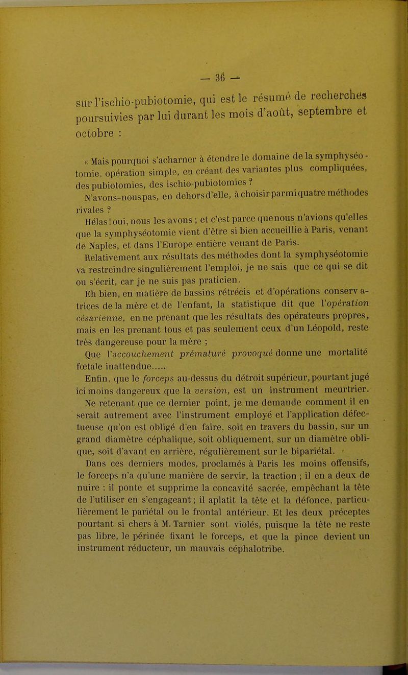 surl'ischio-pubiotomie, qui est le résumé de recherches poursuivies par lui durant les mois d'août, septembre et octobre : « Mais pourquoi s'acliarner à étendre le domaine de la symphyséo - tomie, opération simple, en créant des variantes plus compliquées, des pubiotomies, des iscliio-pubiotomies ? N'avons-nous pas, en dehorsd'elle, à choisir parmi quatre méthodes rivales ? Hélas ! oui, nous les avons ; et c'est parce quenous n'avions qu elles que la symphyséotomie vient d'être si bien accueillie à Paris, venant de Naples, et dans l'Europe entière venant de Paris. Relativement aux résultats des méthodes dont la symphyséotomie va restreindre singulièrement l'emploi, je ne sais que ce qui se dit ou s'écrit, car je ne suis pas praticien. Eh bien, en matière de bassins rétrécis et d'opérations conserv a- trices de la mère et de l'enfant, la statistique dit que Vopération césarienne, en ne prenant que les résultats des opérateurs propres, mais en les prenant tous et pas seulement ceux d'un Léopold, reste très dangereuse pour la mère ; Que Vaccouchement prématuré provoqué donne une mortalité fœtale inattendue Enfin, que le forceps au-dessus du détroit supérieur, pourtant jugé ici moins dangereux que la version, est un instrument meurtrier. Ne retenant que ce dernier point, je me demande comment il en sei-ait autrement avec l'instrument employé et l'application défec- tueuse qu'on est obligé d'en faii-e, soit en travers du bassin, sur un grand diamètre céphalique, soit obliquement, sur un diamètre obli- que, soit d'avant en arrière, régulièrement sur le bipariétal. • Dans ces derniers modes, proclamés à Paris les moins offensifs, le forceps n'a qu'une manière de servir, la traction ; il en a deux de nuire : il ponte et supprime la concavité sacrée, empêchant la tête de l'utiUser en s'engageant ; il aplatit la tète et la défonce, particu- lièrement le pariétal ou le frontal antérieur. Et les deux préceptes pourtant si chers à M. Tarnier sont violés, puisque la tête ne reste pas libre, le périnée fixant le forceps, et que la pince devient un instrument réducteur, un mauvais céphalotribe.