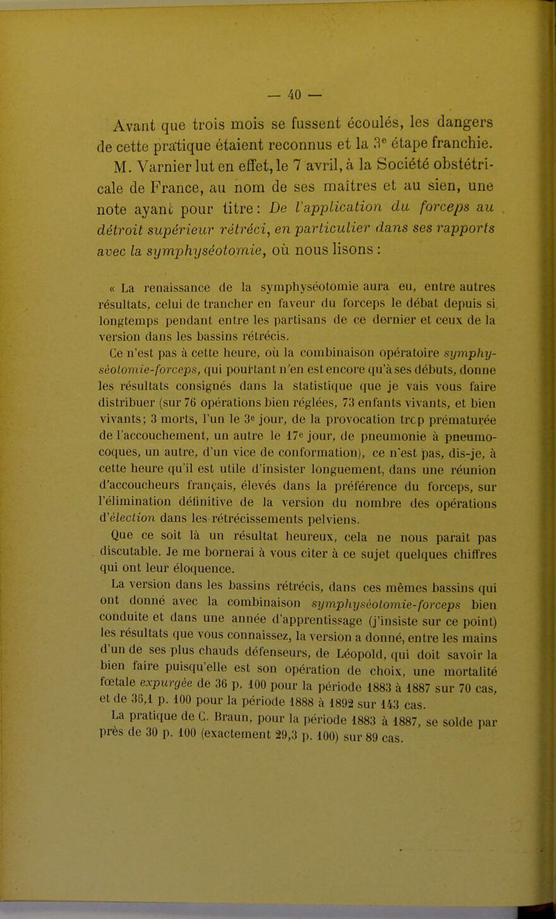 Avant que trois mois se fussent écoulés, les dangers de cette pratique étaient reconnus et la 3« étape franchie. M. Varnier lut en effet, le 7 avril, à la Société obstétri- cale de France, au nom de ses maîtres et au sien, une note ayant pour titre: De l'application du forceps au détroit supérieur rétréci, en particulier dans ses rapports avec la symphyséotomie, où nous lisons : « La renaissance de la symphyséotomie aura eu, entre autres résultats, celui de trancher en faveur du forceps le débat depuis si longtemps pendant entre les partisans de ce dernier et ceux de la version dans les bassins rétrécis. Ce n'est pas à cette heure, où la combinaison opératoire symphy- séolomie-forceps, qui pourtant n'en est encore qu'à ses débuts, donne les résultats consignés dans la statistique que je vais vous faire distribuer (sur 76 opérations bien réglées, 73 enfants vivants, et bien vivants; 3 morts, l'un le 3e jour, de la provocation trcp prématurée de l'accouchement, un autre le 17e jour, de pneumonie à pneumo- coques, un autre, d'un vice de conformation), ce n'est pas, dis-je, à cette heure qu'il est utile d'insister longuement, dans une réunion d'accoucheurs français, élevés dans la préférence du forceps, sur l'élimination définitive de la version du nombre des opérations d'élecLion dans les rétrécissements pelviens. Que ce soit là un résultat heureux, cela ne nous parait pas discutable. Je me bornerai à vous citer à ce sujet quelques chifTres qui ont leur éloquence. La version dans les bassins rétrécis, dans ces mêmes bassins qui ont donné avec la combinaison symphyséotomie-forceps bien conduite et dans une année d'apprentissage (j'insiste sur ce point) les résultats que vous connaissez, la version a donné, entre les mains d'un de ses plus chauds défenseurs, de Léopold, qui doit savoir la bien faire puisqu'elle est son opération de choix, une mortalité fœtale expurgée de 36 p, 100 pour la période 1883 à 1887 sur 70 cas, et de 35,1 p. 100 pour la période 1888 à 1892 sur 143 cas. La pratique de C. Braun, pour la période 1883 à 1887, se solde par près de 30 p. 100 (exactement 29,3 p. 100) sur 89 cas.