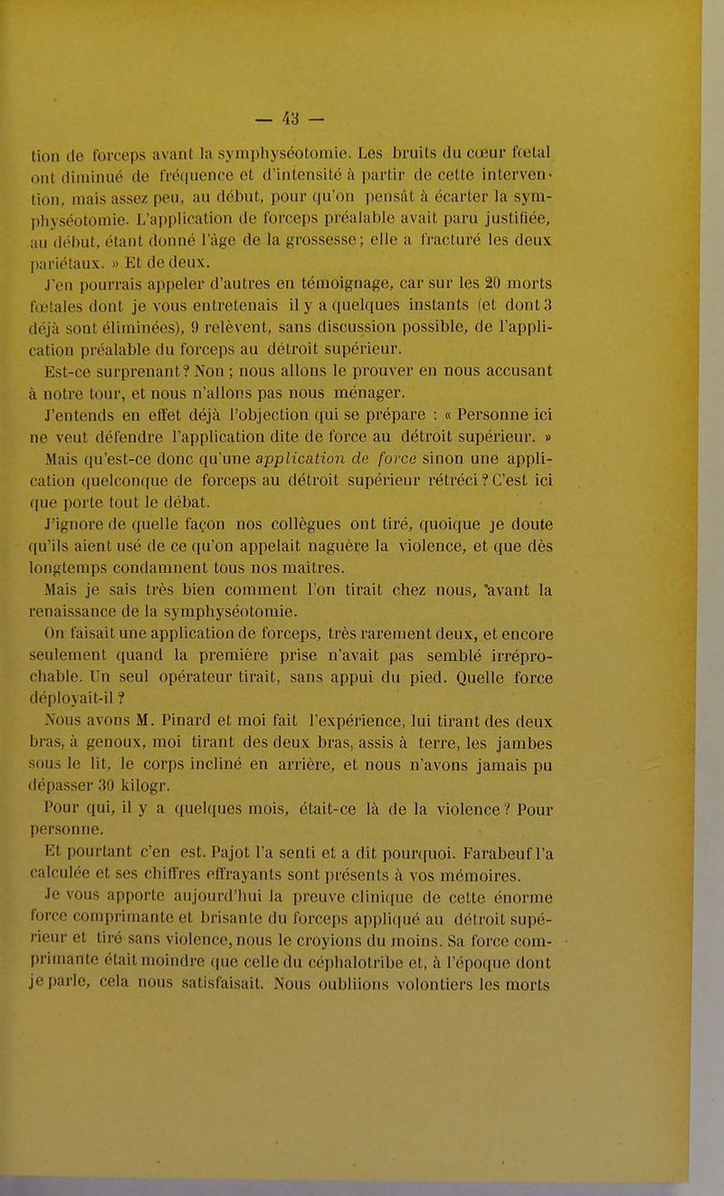 tion de forceps avant la symphyséotomie. Les bruits du cœur fcetal ont diminué de fréquence et d'intensité à partir de cette interven' tion, mais assez peu, au début, pour qu'on pensât à écarter la sym- physéotomie. L'application de forceps préalable avait paru justifiée, au début, étant donné l'âge de la grossesse; elle a fracturé les deux pariétaux. » Et de deux. J'en pourrais appeler d'autres en témoignage, car sur les 20 morts fœtales dont je vous entretenais il y a quelques instants (et dont 3 déjà sont éliminées), 9 relèvent, sans discussion possible, de l'appli- cation préalable du forceps au détroit supérieur. Est-ce surprenant? Non ; nous allons le prouver en nous accusant à notre tour, et nous n'allons pas nous ménager. J'entends en effet déjà l'objection qui se prépare : « Personne ici ne veut défendre l'application dite de force au déti'oit supérieur. » Mais qu'est-ce donc qu'une application de force sinon une appli- cation quelconque de forceps au détroit supérieur rétréci ? C'est ici que porte tout le débat. J'ignore de quelle façon nos collègues ont tiré, quoique je doute qu'ils aient usé de ce qu'on appelait naguère la violence, et que dès longtemps condamnent tous nos maîtres. Mais je sais très bien comment l'on tirait chez nous, avant la renaissance de la symphyséotomie. On faisait une application de forceps, très rarement deux, et encore seulement quand la première prise n'avait pas semblé irrépro- chable. Un seul opérateur tirait, sans appui du pied. Quelle force déployait-il ? Nous avons M. Pinard et moi fait l'expérience, lui tirant des deux bras, à genoux, moi tirant des deux bras, assis à terre, les jambes sous le lit, le corps incliné en arrière, et nous n'avons jamais pu dépasser 30 kilogr. Pour qui, il y a quelques mois, était-ce là de la violence ? Pour personne. Et pourtant c'en est. Pajot l'a senti et a dit pour((uoi. Farabeuf l'a calculée et ses chiffres effrayants sont présents à vos mémoires. Je vous apporte aujourd'hui la preuve clini((ue de cette énorme force comprimante et brisante du forceps appliqué au détroit supé- rieur et tiré sans violence, nous le croyions du moins. Sa force com- primante était moindre que celle du céphalotribe et, à l'époque dont jei)arle, cela nous satisfaisait. Nous oubliions volontiers les morts