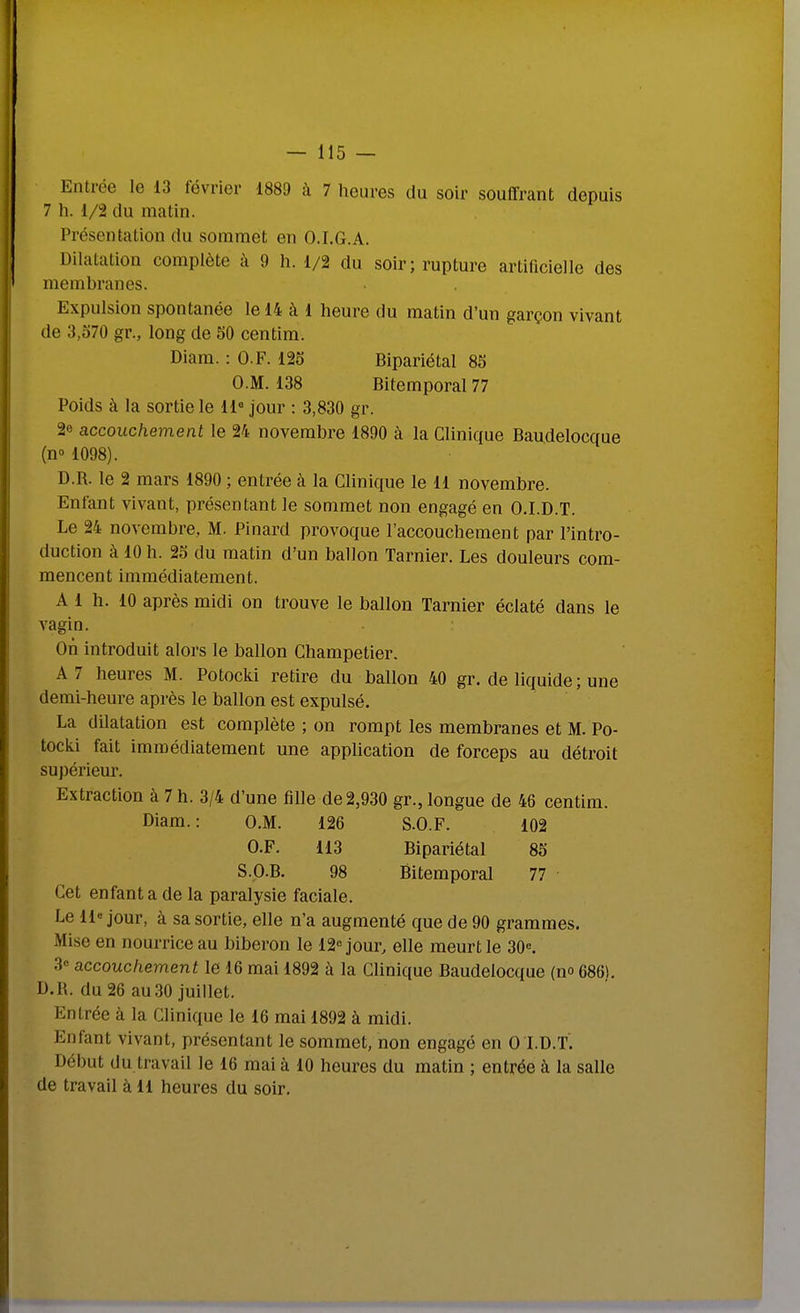 Entrée le 13 février 1889 k 7 heures du soir souffrant depuis 7 h. 1/2 du matin. Présentation du sommet en O.I.G.A. Dilatation complète à 9 h. 1/2 du soir; ruptm-e artificielle des membranes. Expulsion spontanée le 14 à 1 heure du matin d'un garçon vivant de 3,o70 gr., long de 50 centim. Diam. : O.F. 125 Bipariétal 85 O.M. 138 Bitemporal 77 Poids à la sortie le 11« jour : 3,830 gr. 2e accouchement le 24 novembre 1890 à la Clinique Baudelocque (n» 1098). D.R. le 2 mars 1890 ; entrée à la Clinique le 11 novembre. Enfant vivant, présentant le sommet non engagé en O.I.D.T. Le 24 novembre, M. Pinard provoque l'accouchement par l'intro- duction à 10 h. 25 du matin d'un ballon Tarnier. Les douleurs com- mencent immédiatement. A 1 h. 10 après midi on trouve le ballon Tarnier éclaté dans le vagin. On introduit alors le ballon Champetier. A 7 heures M. Potocki retire du ballon 40 gr. de liquide ; une demi-heure après le ballon est expulsé. La dilatation est complète ; on rompt les membranes et M. Po- tocki fait immédiatement une application de forceps au détroit supériem*. Extraction à 7 h. 3/4 d'une fille de2,930 gr., longue de 46 centim. Diam.: O.M. 126 S.O.F. 102 O.F. 113 Bipariétal 85 S.p.B. 98 Bitemporal 77 Cet enfant a de la paralysie faciale. Le 11« jour, à sa sortie, elle n'a augmenté que de 90 grammes. Mise en nourrice au biberon le 12« jour, elle meurt le 30«. 3= accouchement le 16 mai 1892 à la Clinique Baudelocque (no 686L D.R. du 26 au30 juillet. Entrée à la Clinique le 16 mai 1892 à midi. Enfant vivant, présentant le sommet, non engagé en 0 I.D.T. Début du travail le 16 mai à 10 heures du matin ; entrée à la salle de travail à 11 heures du soir.