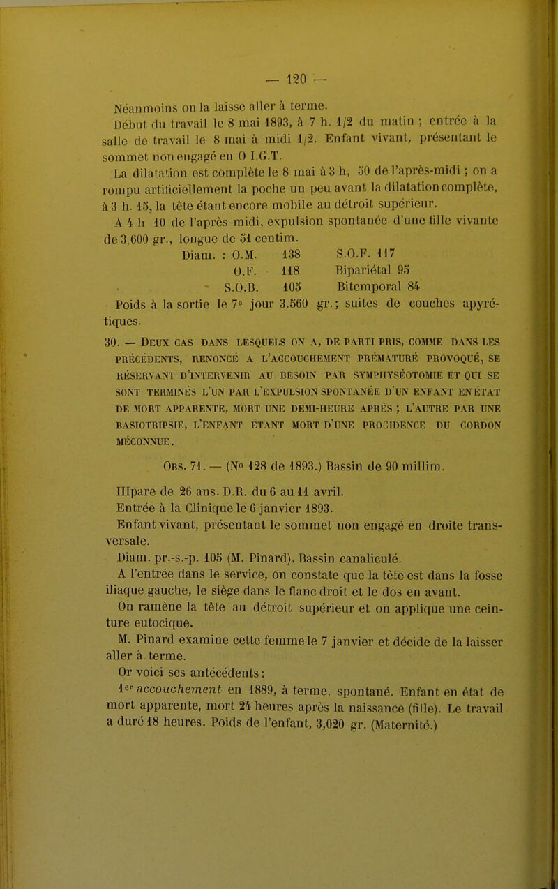 Néanmoins on la laisse aller à terme. Début du travail le 8 mai 1893, à 7 h. 1/2 du matin ; entrée à la salle de travail le 8 mai à midi 1/2. Enfant vivant, présentant le sommet non engagé en 0 I.G.T. La dilatation est complète le 8 mai à 3 h, 50 de l'après-midi ; on a rompu artiliciellement la poche un peu avant la dilatation complète, à 3 h. 15, la tête étaut encore mobile au détroit supérieur. A 4 h 10 de l'après-midi, expulsion spontanée d'une lille vivante de 3,600 gr., longue de 51 centim. Diam. : O.M. 138 S.O.F. 117 G.F. 118 Bipariétal 95 - S.O.B. 105 Bitemporal 84 Poids à la sortie le 1° jour 3,560 gr. ; suites de couches apyré- tiques. 30. — Deux cas dans lesquels on a, de parti pris, comjie dans les PRÉCÉDENTS, RENONCÉ A L'AGCOUCHEMENT PRÉMATURÉ PROVOQUÉ, SE RÉSERVANT d'intervenir AU BESOIN PAR SYMPHYSÉOTOMIE ET QUI SE SONT TERMINÉS L'UN PAR L'EXPULSION SPONTANÉE D'uN ENFANT EN ÉTAT DE MORT APPARENTE, MORT UNE DEMI-HEURE APRÈS ; L'AUTRE PAR UNE BASIOTRIPSIE, l'enfant ÉTANT MORT D'UNE PROCIDENGE DU CORDON MÉCONNUE. Obs. 71. — (No 128 de 1893.) Bassin de 90 millim. Illpare de 26 ans. D.R. du 6 au 11 avril. Entrée à la Clinique le 6 janvier 1893. Enfant vivant, présentant le sommet non engagé en droite trans- versale. Diam. pr.-s.-p. 105 (M. Pinard). Bassin canaliculé. A l'entrée dans le service, on constate que la tète est dans la fosse iliaque gauche, le siège dans le flanc droit et le dos en avant. On ramène la tête au détroit supérieur et on applique une cein- ture eutocique. M. Pinard examine cette femme le 7 janvier et décide de la laisser aller à terme. Or voici ses antécédents: le-' accouchement en 1889, à terme, spontané. Enfant en état de mort apparente, mort 24 heures après la naissance (fille). Le travail a duré 18 heures. Poids de l'enfant, 3,020 gr. (Maternité.)