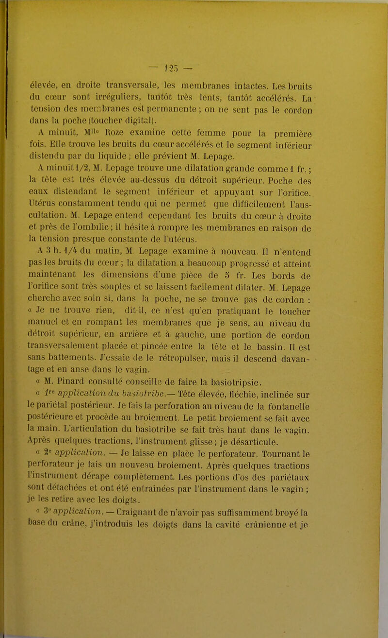 élevée, en droite transversale, les membranes intactes. Les bruits du cœur sont irréguliers, tantôt très lents, tantôt accélérés. La tension des membranes est permanente ; on ne sent pas le cordon dans la poche (toucher digital). A minuit, M-^ Roze examine cette femme pour la première fois. Elle trouve les bruits du cœur accélérés et le segment inférieur distendu par du liquide ; elle prévient M. Lepage. A minuit 1/2, M. Lepage trouve une dilatation grande comme 1 fr. ; la tête est très élevée au-dessus du détroit supérieur. Poche des eaux distendant le segment inférieur et appuyant sur l'orifice. Utérus constamment tendu qui ne permet que difficilement l'aus- cultation. M. Lepage entend cependant les bruits du cœur à droite et près de l'ombilic; il hésite à rompre les membranes en raison de la tension presque constante de l'utérus. A 3 h. 1/4 du matin, M. Lepage examine à nouveau. Il n'entend pas les bruits du cœur ; la dilatation a beaucoup progressé et atteint maintenant les dimensions d'une pièce de 5 fr. Les bords de l'orifice sont très souples et se laissent facilement dilater. M. Lepage cherche avec soin si, dans la poche, ne se trouve pas de cordon : « Je ne trouve rien, dit il, ce n'est qu'en pratiquant le toucher manuel et en rompant les membranes que je sens, au niveau du détroit supérieur, en arrière et à gauche, une portion de cordon transversalement placée et pincée entre la tète et le bassin. Il est sans battements. J'essaie de le rétropulser, mais il descend davan- tage et en anse dans le vagin. « M. Pinard consulté conseills de faire la basiotripsie. « ir» application du ba^iotribe.— Tête élevée, fléchie, inclinée sur le pariétal postérieur. Je fais la perforation au niveau de la fontanelle postérieure et procède au broiement. Le petit broiement se fait avec la main. L'articulation du basiotribe se fait très haut dans le vagin. Après quelques tractions, l'instrument glisse ; je désarticule. « 2 application. — Je laisse en place le perforateur. Tournant le perforateur je fais un nouveau broiement. Après quelques tractions l'instrument dérape complètement. Les portions d'os des pariétaux sont détachées et ont été entraînées par l'instrument dans le vagin ; je les retire avec les doigts. « 3 application. — Craignant de n'avoir pas suffisamment broyé la base du crâne, j'introduis les doigts dans la cavité crânienne et je