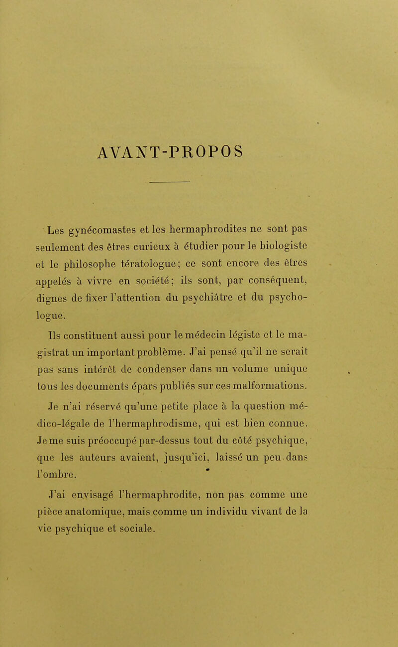 AVANT-PROPOS Les gynécomastes et les hermaphrodites ne sont pas seulement des êtres curieux à étudier pour le biologiste et le philosophe te'ratologue ; ce sont encore des êtres appelés à vivre en société; ils sont, par conséquent, dignes de fixer l'attention du psychiatre et du psycho- logue. Ils constituent aussi pour le médecin légiste et le ma- gistrat un important problème. J'ai pensé qu'il ne serait pas sans intérêt de condenser dans un volume unique tous les documents épars publiés sur ces malformations. Je n'ai réservé qu'une petite place à la question mé- dico-légale de l'hermaphrodisme, qui est bien connue. Je me suis préoccupé par-dessus tout du côté psychique, que les auteurs avaient, jusqu'ici, laissé un peu dans l'ombre. J'ai envisagé l'hermaphrodite, non pas comme une pièce anatomique, mais comme un individu vivant de la vie psychique et sociale.