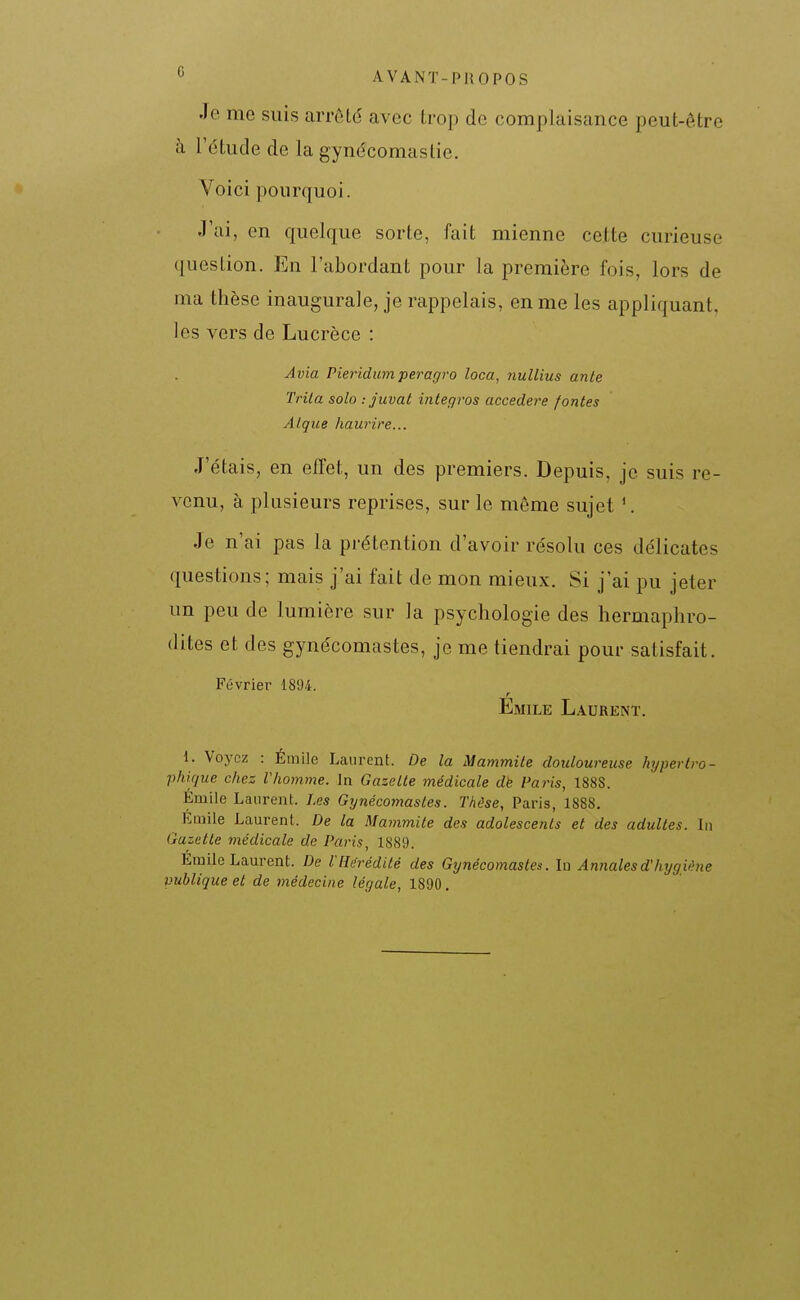 Je me suis arrêté avec Irop do complaisance peut-être à l'étude de la gynécomastie. Voici pourquoi. J'ai, en quelque sorte, fait mienne cette curieuse question. En l'abordant pour la première fois, lors de ma thèse inaugurale, je rappelais, en me les appliquant, les vers de Lucrèce : Avia Pieindum peragro loca, nullius ante Trila solo : juvat integros accedere fontes Alqice haurire... J'étais, en effet, un des premiers. Depuis, je suis re- venu, à plusieurs reprises, sur le même sujet ^ Je n'ai pas la prétention d'avoir résolu ces délicates questions; mais j'ai fait de mon mieux. Si j'ai pu jeter un peu de lumière sur la psychologie des hermaphro- dites et des gynécomastes, je me tiendrai pour satisfait. Février 1894. r Emile Laurent. 1. Voyez : Émile Laurent. De la Mammite douloureuse hyperIro- phique chez Vhomme. In Gazelle médicale dk Paris, 1888. Emile Laurent. Les Gynécomastes. Thèse, Paris, 1888. EQiile Laurent. De la Mammite des adolescents et des adultes. In Gazette médicale de Paris, 1889. Emile Laurent. De l'Hérédité des Gynécomastes. In Annales d'hygiène publique et de médecine légale, 1890.