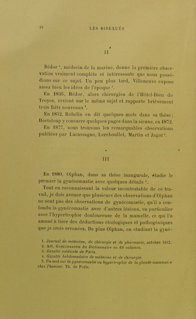 II Bédor \ médecin de la marine, donne la première obser- vation vraiment complète et intéressante que nous possé- dions sur ce sujet. Un peu plus tard, Villeneuve expose assez bien les idées de l'époque ^ En 1836, Bédor, alors chirurgien de l'IIÔtel-Dieu de ïroyes, revient sur le même sujet et rapporte brièvement trois faits nouveaux'. En 1852, Robelin en dit quelques mots dans sa thèse ; Horteloup y consacre quelques pages dans la sienne, en 1872. En 1877, nous trouvons les remarquables observations publiées par Lacassagne, Lereboullet, Martin et Jagof. III En 1880, Olphan, dans sa thèse inaugurale, étudie le premier la gynécomastie avec quelques détails K Tout en reconnaissant la valeur incontestable de ce tra- vail, je dois avouer que plusieurs des observations d'Olphan ne sont pas des observations de gynécomastie, qu'il a con- fondu la gynécomastie avec d'autres lésions, en particulier avec l'hypertrophie douloureuse de la mamelle, ce qui l'a amené à tirer des déductions étiologiques et pathogéniques que je crois erronées. De plus Olphan, en étudiant la gyné- 1. Journal de mifdecine, de chirurgie et de pharmacie, octobre 1812. 2. Art. Gyi\éco.\iastie du Dictionnaire en 60 volumes. 3. Gazette médicale de Paris. 4. Gazette hebdomadaire de médecine et de chirurgie. 5. Un mot sur la gynécomastie ou hypertrophie de ta glande mammaire chez l'homme. Th. de Paris.