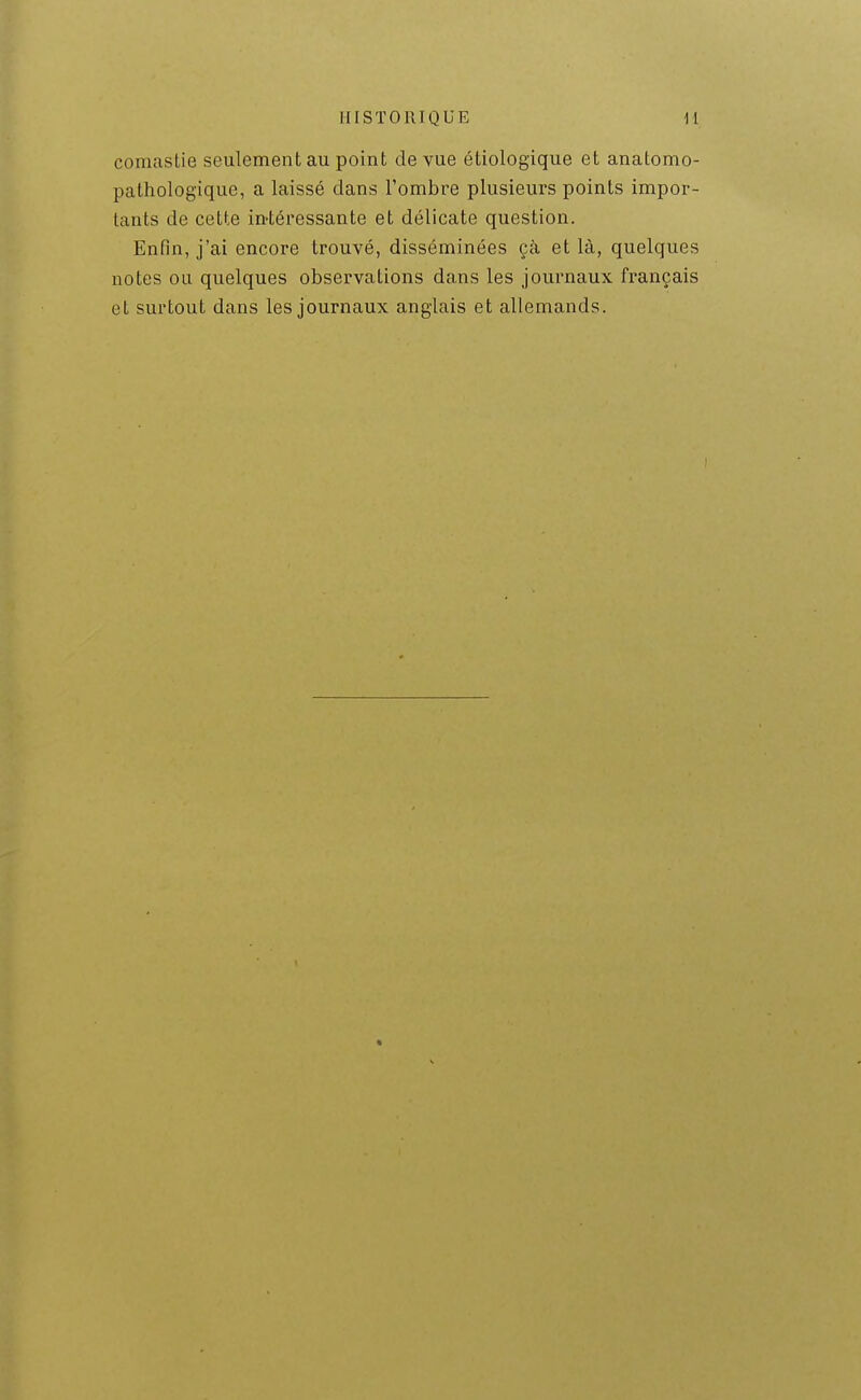 comastie seulement au point de vue étiologique et anatomo- pathologique, a laissé dans l'ombre plusieurs points impor- tants de cette in-téressante et délicate question. Enfin, j'ai encore trouvé, disséminées çà et là, quelques notes ou quelques observations dans les journaux français et surtout dans les journaux anglais et allemands.