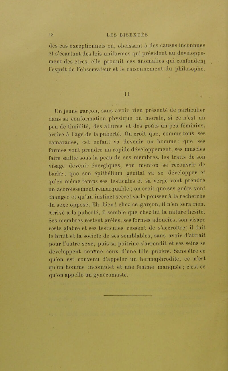 des cas exceptionnels où, obéissant à des causes inconnues et s'écartant des lois uniformes qui président au développe- ment des êtres, elle produit ces anomalies qui confondent l'esprit de l'observateur et le raisonnement du philosophe. II Un jeune garçon, sans avoir rien présenté de particulier dans sa conformation physique ou morale, si ce n'est un peu de timidité, des allures et des goûts un peu féminins, arrive à l'âge de la puberté. On croit que, comme tous ses camarades, cet enfant va devenir un homme ; que ses formes vont prendre un rapide développement, ses muscles faire saillie sous la peau de ses membres, les traits de son visage devenir énergiques, son menton se recouvrir de barbe; que son épithélium génital va se développer et qu'en même temps ses testicules et sa verge vont prendre un accroissement remarquable ; on croit que ses goûts vont changer et qu'un instinct secret va le pousser à la recherche du sexe opposé. Eh bien ! chez ce garçon, il n'en sera rien. Arrivé à la puberté, il semble que chez lui la nature hésite. Ses membres restent grêles, ses formes adoucies, son visage reste glabre et ses testicules cessent de s'accroître; il fuit le bruit et la société de ses semblables, sans avoir d'attrait pour l'autre sexe, puis sa poilrine s'arrondit et ses seins se développent conftne ceux d'une fdle pubère. Sans être ce qu'on est convenu d'appeler un hermaphrodite, ce n'est qu'un homme incomplet et une femme manquée ; c'est ce qu'on appelle un gynécomaste.