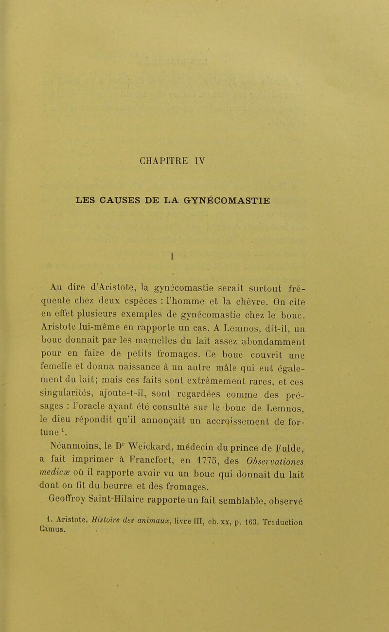 LES CAUSES DE LA GYNÉCOMASTIE I Au dire d'Aristote, la gynécomastie serait surtout fré- quente chez deux espèces : Fhomme et la chèvre. On cite en efTet plusieurs exemples de gynécomastie chez le bouc. Aristote lui-même en rapporte un cas. A Lemnos, dit-il, un bouc donnait par les mamelles du lait assez abondamment pour en faire de petits fromages. Ce bouc couvrit une femelle et donna naissance à un autre mâle qui eut égale- ment du lait; mais ces faits sont extrêmement rares, et ces singularités, ajoute-t-il, sont regardées comme des pré- sages : Toracle ayant été consulté sur le bouc de Lemnos, le dieu répondit qu'il annonçait un accroissement de for- tune Néanmoins, le D'' Weickard, médecin du prince de Fulde, a fait imprimer à Francfort, en 1773, des Observaiiones medicse où il rapporte avoir vu un bouc qui donnait du lait dont on fit du beurre et des fromages. Geoffroy Saint-Hilaire rapporte un fait semblable, observé 1. Aristote. Histoire des animaux, livre III, ch. xx, p. 163. Traductioa Camus.