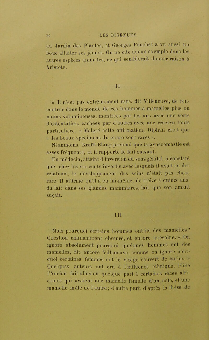 ;iu Jardin des Plantes, et Georges Pouchet a vu aussi un bouc allaiter ses jeunes. On ne cite aucun exemple dans les autres espèces animales, ce qui semblerait donner raison à Ai'istote. II « Il n'est pas extrêmement rare, dit Villeneuve, de ren- contrer dans le monde de ces hommes à mamelles plus ou moins volumineuses, montrées par les uns avec une sorte d'ostentation, cachées par d'autres avec une réserve toute particulière. » Malgré cette affirmation, Olphan croit que « les beaux spécimens du genre sont rares ». Néanmoins, Krafft-Ebing prétend que la gynécomastie est assez fréquente, et il rapporte le fait suivant. Un médecin, atteint d'inversion du sens génital, a constaté que, chez les six cents invertis avec lesquels il avait eu des relations, le développement des seins n'était pas chose rare. Il affirme qu'il a eu lui-même, de treize à quinze ans, du lait dans ses glandes mammaires, lait que son amant suçait. III Mais pourquoi certains hommes ont-ils des mamelles? Question éminemment obscure, et encore irrésolue. « On ignore absolument pourquoi quelques hommes ont des mamelles, dit encore Villeneuve, comme on ignore pour- quoi certaines femmes ont le visage couvert de barbe. » Quelques auteurs ont cru à l'influence ethnique. Pline l'Ancien fait allusion quelque part à certaines races afri- caines qui avaient une mamelle femelle d'un côté, et une mamelle mâle de l'autre; d'autre part, d'après la thèse de