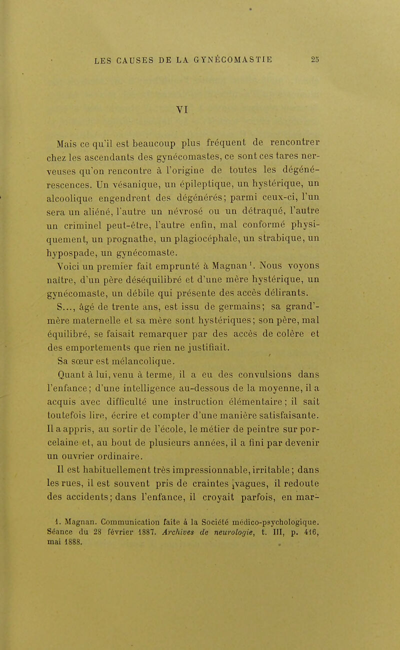 VI Mais ce qu'il est beaucoup plus fréquent de rencontrer chez les ascendants des gynécomastes, ce sont ces tares ner- veuses qu'on rencontre à l'origine de toutes les dégéné- rescences. Un vésanique, un épileptique, un hystérique, un alcoolique engendrent des dégénérés; parmi ceux-ci, l'un sera un aliéné, l'autre un névrosé ou un détraqué, l'autre un criminel peut-être, l'autre enfin, mal conformé physi- quement, un prognathe, un plagiocéphale, un strabique, un hypospade, un gynécomaste. Voici un premier fait emprunté à Magnan'. Nous voyons naître, d'un père déséquilibré et d'une mère hystérique, un gynécomaste, un débile qui présente des accès délirants. S..., âgé de trente ans, est issu de germains; sa grand'- mère maternelle et sa mère sont hystériques; son père, mal équilibré, se faisait remarquer par des accès de colère et des emportements que rien ne justifiait. Sa sœur est mélancolique. Quant à lui, venu à terme^ il a eu des convulsions dans l'enfance; d'une intelligence au-dessous de la moyenne, il a acquis avec difficulté une instruction élémentaire ; il sait toutefois lire, écrire et compter d'une manière satisfaisante. Il a appris, au sortir de l'école, le métier de peintre sur por- celaine et, au bout de plusieurs années, il a fini par devenir un ouvrier ordinaire. Il est habituellement très impressionnable,irritable; dans les rues, il est souvent pris de craintes jvagues, il redoute des accidents; dans l'enfance, il croyait parfois, en mar- 1. Magnan. Communication faite à la Société médico-psychologique. Séance du 28 février 1887. Archives de neurologie, t. III, p. 416, mai 1888.