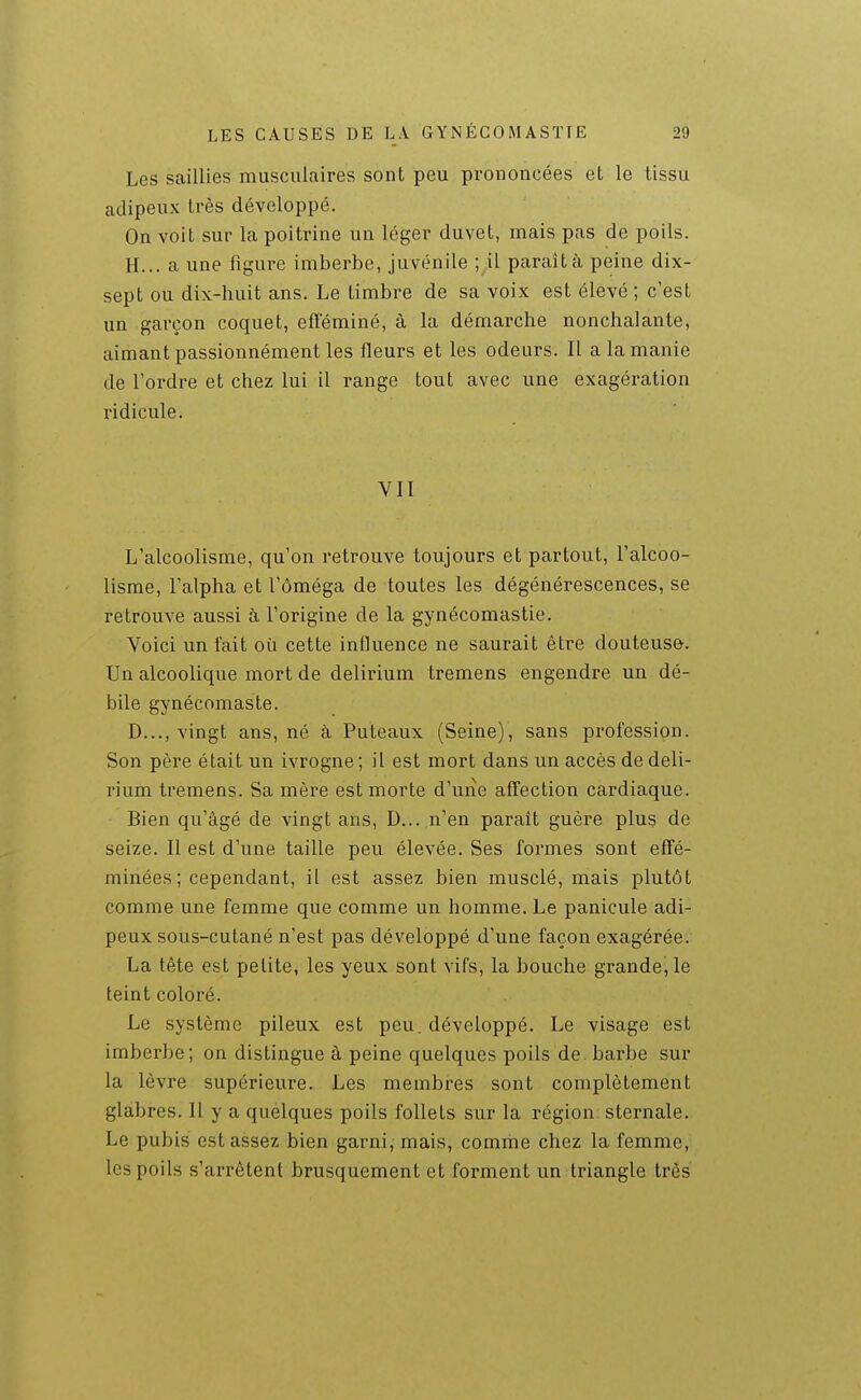 Les saillies musculaires sont peu prononcées et le tissu adipeux très développé. On voit sur la poitrine un léger duvet, mais pas de poils. H... a une figure imberbe, juvénile ; il paraît à peine dix- sept ou dix-huit ans. Le timbre de sa voix est élevé ; c'est un garçon coquet, efféminé, à la démarche nonchalante, aimant passionnément les fleurs et les odeurs. Il a la manie de l'ordre et chez lui il range tout avec une exagération ridicule. VII L'alcoolisme, qu'on retrouve toujours et partout, l'alcoo- lisme, l'alpha et l'oméga de toutes les dégénérescences, se retrouve aussi à l'origine de la gynécomastie. Voici un fait où cette influence ne saurait être douteuse. Un alcoolique mort de delirium tremens engendre un dé- bile gynécomaste. D..., vingt ans, né à Puteaux (Seine), sans profession. Son père était un ivrogne ; il est mort dans un accès de deli- rium tremens. Sa mère est morte d'uiie affection cardiaque. Bien qu'âgé de vingt ans, D... ,n'en paraît guère plus de seize. Il est d'une taille peu élevée. Ses formes sont effé- minées ; cependant, il est assez bien musclé, mais plutôt comme une femme que comme un homme. Le panicule adi- peux sous-cutané n'est pas développé d'une façon exagérée. La tête est petite, les yeux sont vifs, la bouche grande, le teint coloré. Le système pileux est peu. développé. Le visage est imberbe; on distingue à peine quelques poils de. barbe sur la lèvre supérieure. Les membres sont complètement glabres. Il y a quelques poils follets sur la région, sternale. Le pubis est assez bien garni,-mais, comme chez la femme, les poils s'arrêtent brusquement et forment un triangle très