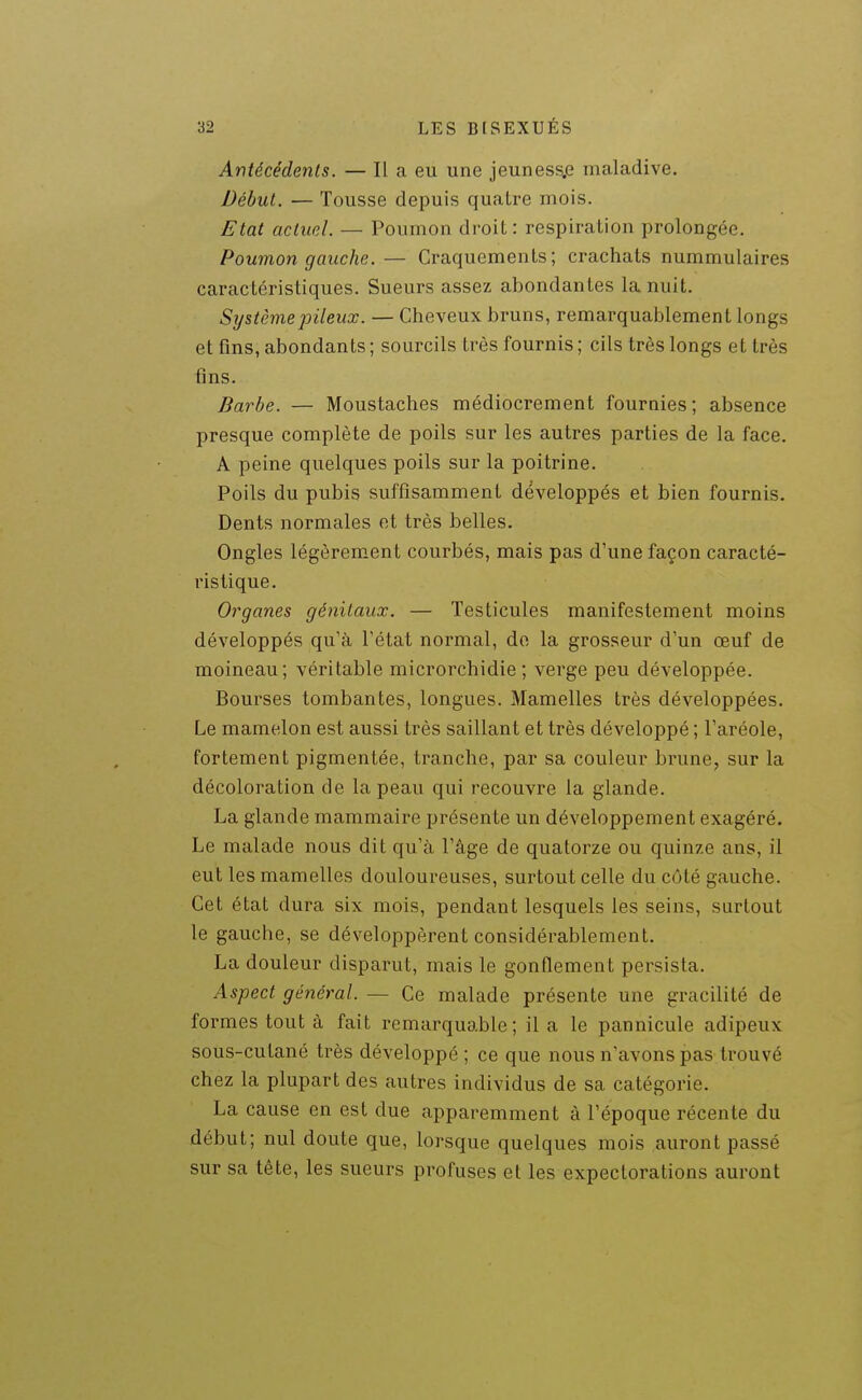 Antécédents. — Il a eu une jeuness.e maladive. Début. •— Tousse depuis quatre mois. Etat actuel. — Poumon droit: respiration prolongée. Poumon gauche. — Craquements; crachats nuramulaires caractéristiques. Sueurs assez abondantes la nuit. Système pileux. — Cheveux bruns, remarquablement longs et fins, abondants ; sourcils très fournis ; cils très longs et très fins. Barbe. — Moustaches médiocrement fournies; absence presque complète de poils sur les autres parties de la face. A peine quelques poils sur la poitrine. Poils du pubis suffisamment développés et bien fournis. Dents normales et très belles. Ongles légèrem-ent courbés, mais pas d'une façon caracté- ristique. Organes génitaux. — Testicules manifestement moins développés qu'à l'état normal, de la grosseur d'un œuf de moineau; véritable microrchidie ; verge peu développée. Bourses tombantes, longues. Mamelles très développées. Le mamelon est aussi très saillant et très développé ; l'aréole, fortement pigmentée, tranche, par sa couleur brune, sur la décoloration de la peau qui recouvre la glande. La glande mammaire présente un développement exagéré. Le malade nous dit qu'à l'âge de quatorze ou quinze ans, il eut les mamelles douloureuses, surtout celle du côté gauche. Cet état dura six mois, pendant lesquels les seins, surtout le gauche, se développèrent considérablement. La douleur disparut, mais le gonflement persista. Aspect général. — Ce malade présente une gracilité de formes tout à fait remarquable; il a le pannicule adipeux sous-cutané très développé ; ce que nous n'avons pas trouvé chez la plupart des autres individus de sa catégorie. La cause en est due apparemment à l'époque récente du début; nul doute que, lorsque quelques mois auront passé sur sa tète, les sueurs profuses et les expectorations auront