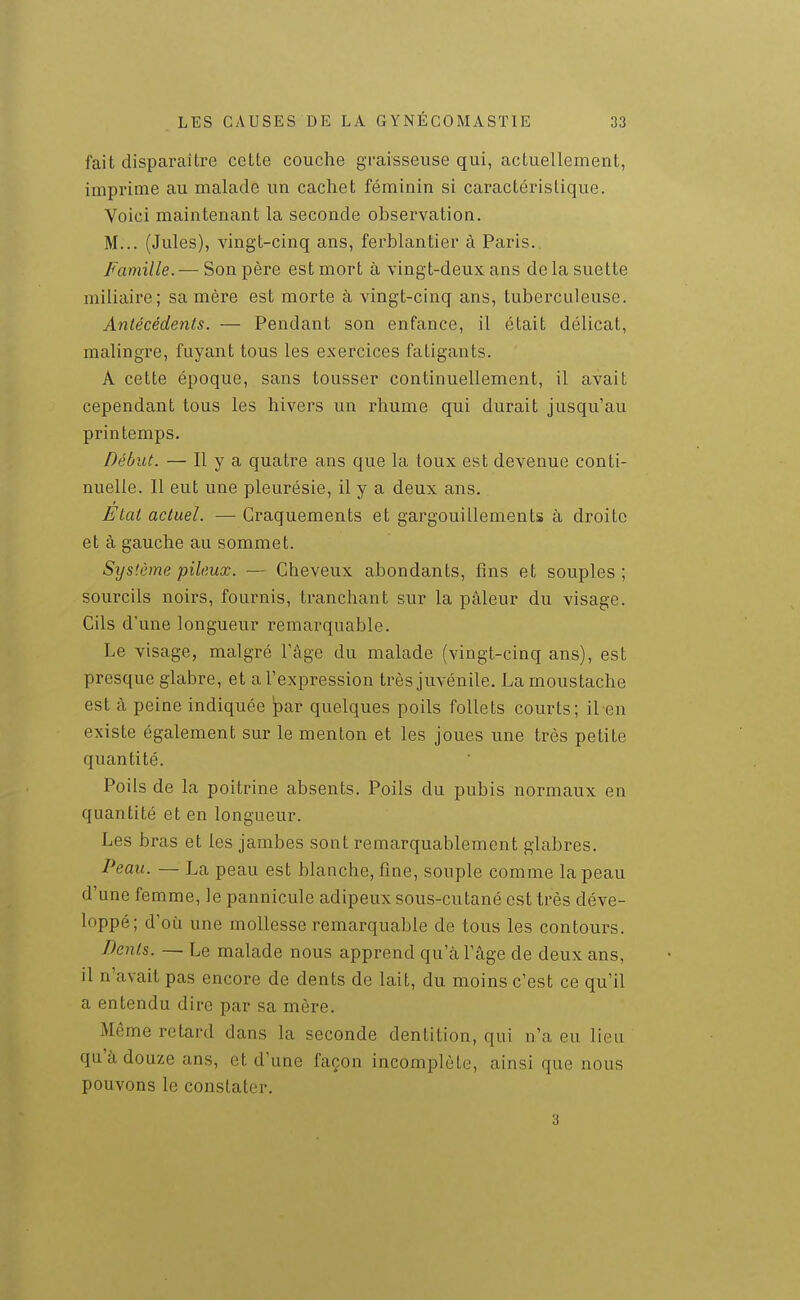 fait disparaître cette couche graisseuse qui, actuellement, imprime au malade un cachet féminin si caractérislique. Voici maintenant la seconde observation. M... (Jules), vingt-cinq ans, ferblantier à Paris., Famille. — Son père est mort à vingt-deux ans de la suette miliaire; sa mère est morte à vingt-cinq ans, tuberculeuse. Antécédents. — Pendant son enfance, il était délicat, malingre, fuyant tous les exercices fatigants. A cette époque, sans tousser continuellement, il avait cependant tous les hivers un rhume qui durait jusqu'au printemps. Début. — Il y a quatre ans que la toux est devenue conti- nuelle. Il eut une pleurésie, il y a deux ans. Ftai actuel. — Craquements et gargouillements à droite et à gauche au sommet. Système pileux. — Cheveux abondants, fins et souples; sourcils noirs, fournis, tranchant sur la pâleur du visage. Cils d'une longueur remarquable. Le visage, malgré l'âge du malade (vingt-cinq ans), est presque glabre, et a l'expression très juvénile. La moustache est à peine indiquée par quelques poils follets courts; il en existe également sur le menton et les joues une très petite quantité. Poils de la poitrine absents. Poils du pubis normaux en quantité et en longueur. Les bras et les jambes sont remarquablement glabres. Peau. — La peau est blanche, fine, souple comme la peau d'une femme, le pannicule adipeux sous-cutané est très déve- loppé; d'où une mollesse remarquable de tous les contours. Dents. — Le malade nous apprend qu'à l'âge de deux ans, il n'avait pas encore de dents de lait, du moins c'est ce qu'il a entendu dire par sa mère. Même retard dans la seconde dentition, qui n'a eu lieu qu'à douze ans, et d'une façon incomplète, ainsi que nous pouvons le constater. 3