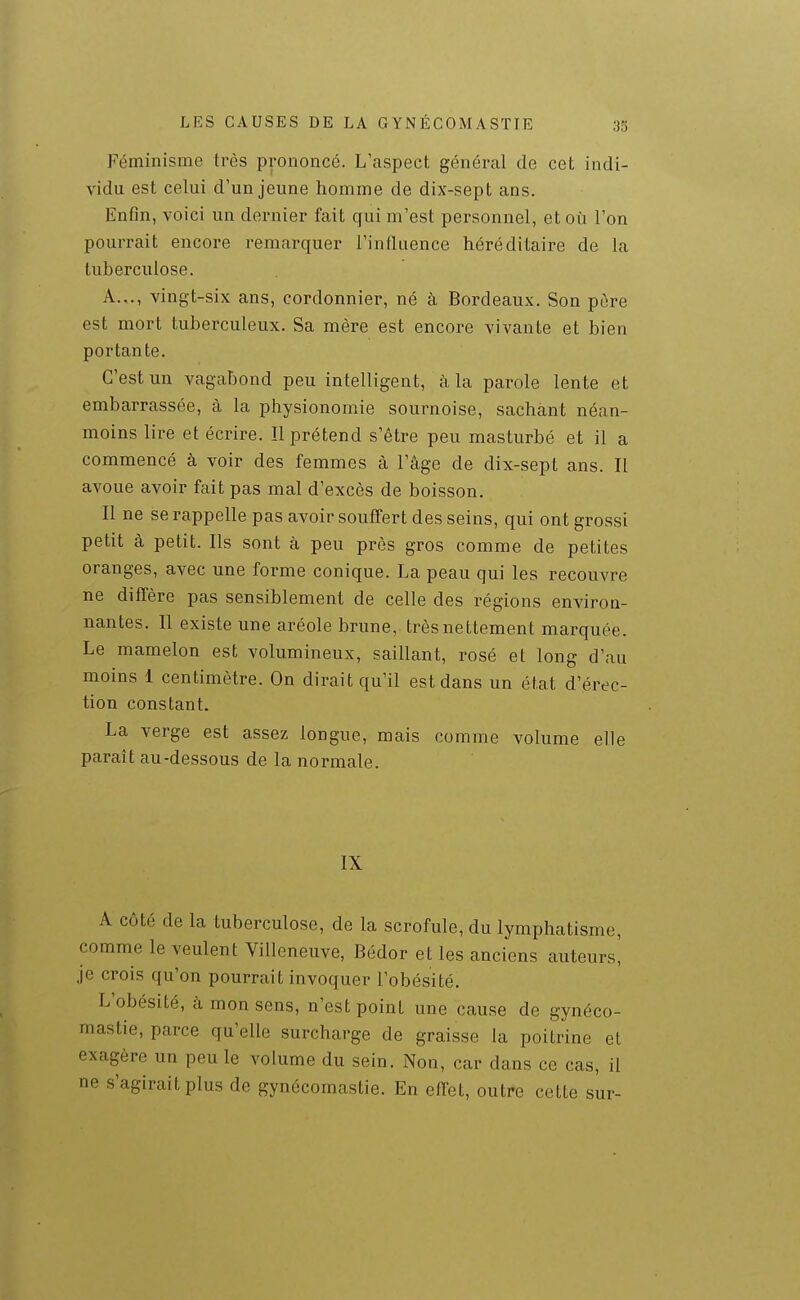 Féminisme très prononcé. L'aspect général de cet indi- vidu est celui d'un jeune homme de dix-sept ans. Enfin, voici un dernier fait qui m'est personnel, et où l'on pourrait encore remarquer l'influence héréditaire de la tuberculose. A.,., vingt-six ans, cordonnier, né à Bordeaux. Son pore est mort tuberculeux. Sa mère est encore vivante et bien portan te. C'est un vagabond peu intelligent, à la parole lente et embarrassée, à la physionomie sournoise, sachant néan- moins lire et écrire. ïl prétend s'être peu masturbé et il a commencé à voir des femmes à l'âge de dix-sept ans. Il avoue avoir fait pas mal d'excès de boisson. Il ne se rappelle pas avoir souffert des seins, qui ont grossi petit à petit. Ils sont à peu près gros comme de petites oranges, avec une forme conique. La peau qui les recouvre ne diffère pas sensiblement de celle des régions environ- nantes. Il existe une aréole brune, très nettement marquée. Le mamelon est volumineux, saillant, rosé et long d'au moins 1 centimètre. On dirait qu'il est dans un état d'érec- tion constant. La verge est assez longue, mais comme volume elle paraît au-dessous de la normale. IX A côté de la tuberculose, de la scrofule, du lymphatisme, comme le veulent Villeneuve, Bédor et les anciens auteurs. Je crois qu'on pourrait invoquer l'obésité. L'obésité, à mon sens, n'est point une cause de gynéco- mastie, parce qu'elle surcharge de graisse la poitrine et exagère un peu le volume du sein. Non, car dans ce cas, il ne s'agirait plus de gynécomastie. En effet, outre cette sur-