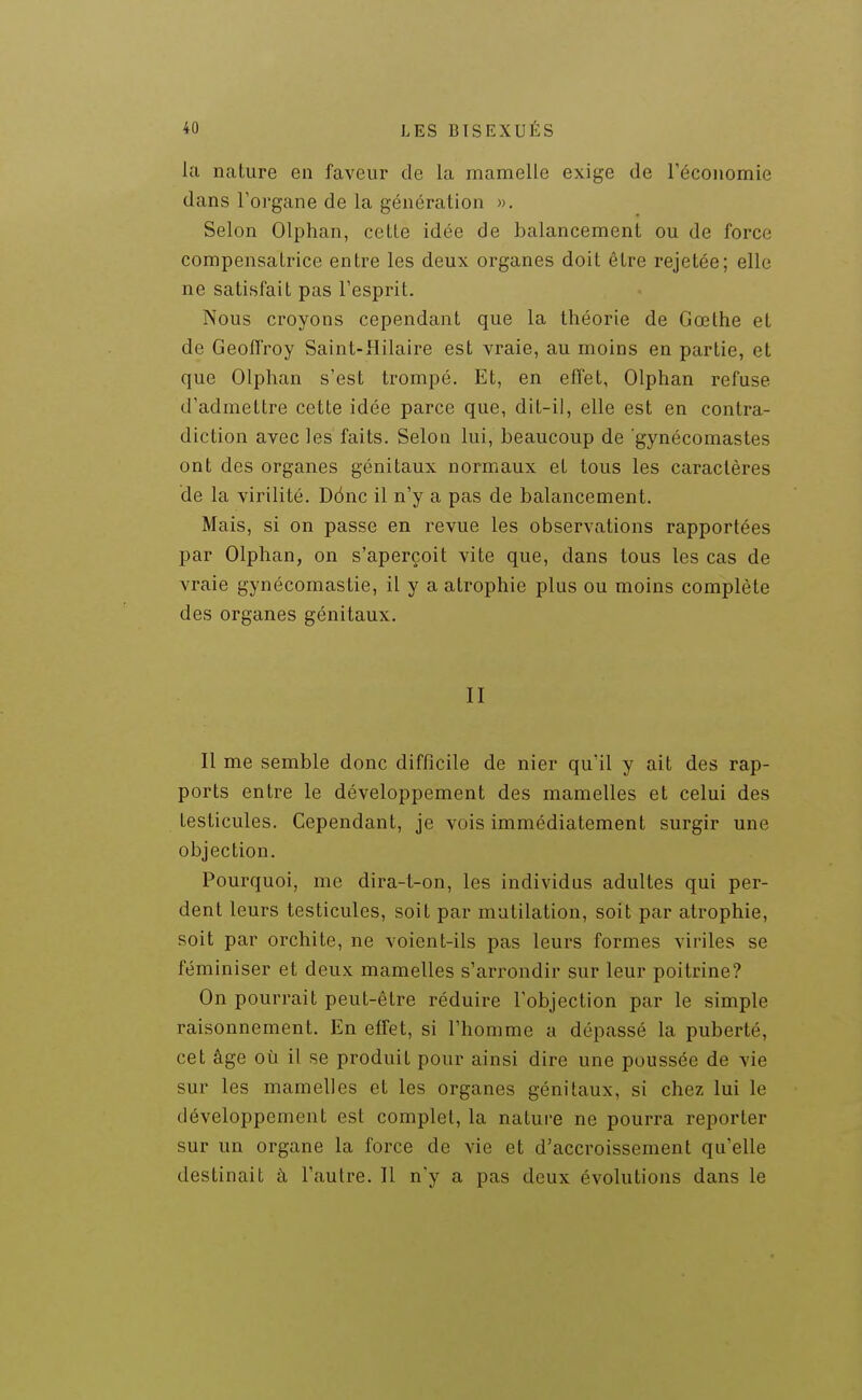 la nature en faveur de la mamelle exige de l'économie dans l'organe de la génération ». Selon Olphan, celle idée de balancement ou de force compensatrice entre les deux organes doit être rejetée; elle ne satisfait pas l'esprit. Nous croyons cependant que la théorie de Gœthe et de Geoffroy Saint-Hilaire est vraie, au moins en partie, et que Olphan s'est trompé. Et, en effet, Olphan refuse d'admettre cette idée parce que, dit-il, elle est en contra- diction avec les faits. Selon lui, beaucoup de 'gynécomastes ont des organes génitaux normaux et tous les caractères de la virilité. Dônc il n'y a pas de balancement. Mais, si on passe en revue les observations rapportées par Olphan, on s'aperçoit vite que, dans tous les cas de vraie gynécomastie, il y a atrophie plus ou moins complète des organes génitaux. II Il me semble donc difficile de nier qu'il y ait des rap- ports entre le développement des mamelles et celui des testicules. Cependant, je vois immédiatement surgir une objection. Pourquoi, me dira-t-on, les individus adultes qui per- dent leurs testicules, soit par mutilation, soit par atrophie, soit par orchite, ne voient-ils pas leurs formes viriles se féminiser et deux mamelles s'arrondir sur leur poitrine? On pourrait peut-être réduire l'objection par le simple raisonnement. En effet, si l'homme a dépassé la puberté, cet âge où il se produit pour ainsi dire une poussée de vie sur les mamelles et les organes génitaux, si chez lui le développement est complet, la nature ne pourra reporter sur un organe la force de vie et d'accroissement qu'elle destinait à l'autre. 11 n'y a pas deux évolutions dans le