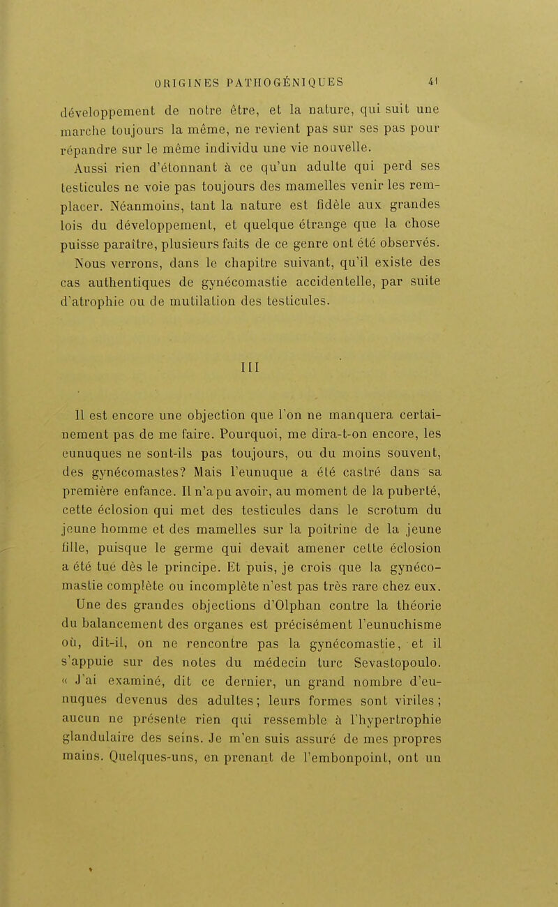 développement de notre être, et la nature, qui suit une marche toujours la même, ne revient pas sur ses pas pour répandre sur le même individu une vie nouvelle. Aussi rien d'étonnant à ce qu'un adulte qui perd ses testicules ne voie pas toujours des mamelles venir les rem- placer. Néanmoins, tant la nature est fidèle aux grandes lois du développement, et quelque étrange que la chose puisse paraître, plusieurs faits de ce genre ont été observés. Nous verrons, dans le chapitre suivant, qu'il existe des cas authentiques de gynécomastie accidentelle, par suite d'atrophie ou de mutilation des testicules. ni 11 est encore une objection que l'on ne manquera certai- nement pas de me faire. Pourquoi, me dira-t-on encore, les eunuques ne sont-ils pas toujours, ou du moins souvent, des gynécomastes? Mais l'eunuque a été castré dans sa première enfance. Il n'apu avoir, au moment de la puberté, cette éclosion qui met des testicules dans le scrotum du jeune homme et des mamelles sur la poitrine de la jeune fille, puisque le germe qui devait amener cette éclosion a été tué dès le principe. Et puis, je crois que la gynéco- mastie complète ou incomplète n'est pas très rare chez eux. Une des grandes objections d'Olphan contre la théorie du balancement des organes est précisément l'eunuchisme où, dit-il, on ne rencontre pas la gynécomastie, et il s'appuie sur des notes du médecin turc Sevastopoulo. « J'ai examiné, dit ce dernier, un grand nombre d'eu- nuques devenus des adultes; leurs formes sont viriles; aucun ne présente rien qui ressemble à l'hypertrophie glandulaire des seins. Je m'en suis assuré de mes propres mains. Quelques-uns, en prenant de l'embonpoint, ont un ♦