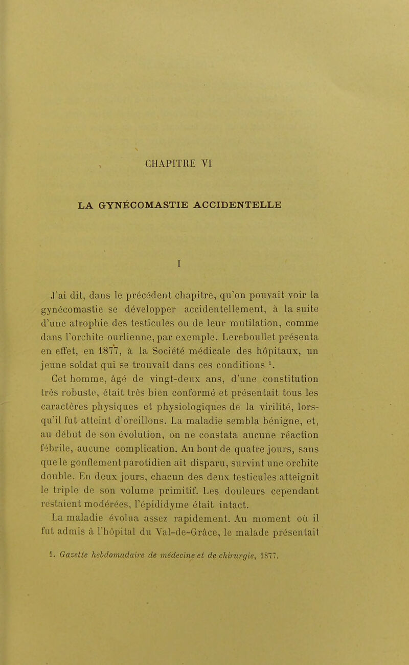 LA GYNÉCOMASTIE ACCIDENTELLE I J'ai dit, dans le précédent chapitre, qu'on pouvait voir la gynécomastie se développer accidentellement, à la suite d'une atrophie des testicules ou de leur mutilation, comme dans l'orchite ourlienne, par exemple. Lereboullet présenta en effet, en 1877, à la Société médicale des hôpitaux, un jeune soldat qui se trouvait dans ces conditions ^ Cet homme, âgé de vingt-deux ans, d'une constitution très robuste, était très bien conformé et présentait tous les caractères physiques et physiologiques de la virilité, lors- qu'il fut atteint d'oreillons. La maladie sembla bénigne, et, au début de son évolution, on ne constata aucune réaction f'îbrile, aucune complication. Au bout de quatre jours, sans que le gonflement parotidien ait disparu, survint une orchite double. En deux jours, chacun des deux testicules atteignit le triple de son volume primitif. Les douleurs cependant restaient modérées, l'épididyme était intact. La maladie évolua assez rapidement. Au moment oi^i il fut admis à l'hôpital du Val-de-Gràce, le malade présentait 1. Gazelle hebdomadaire de médecine et de chirurgie, 1877.