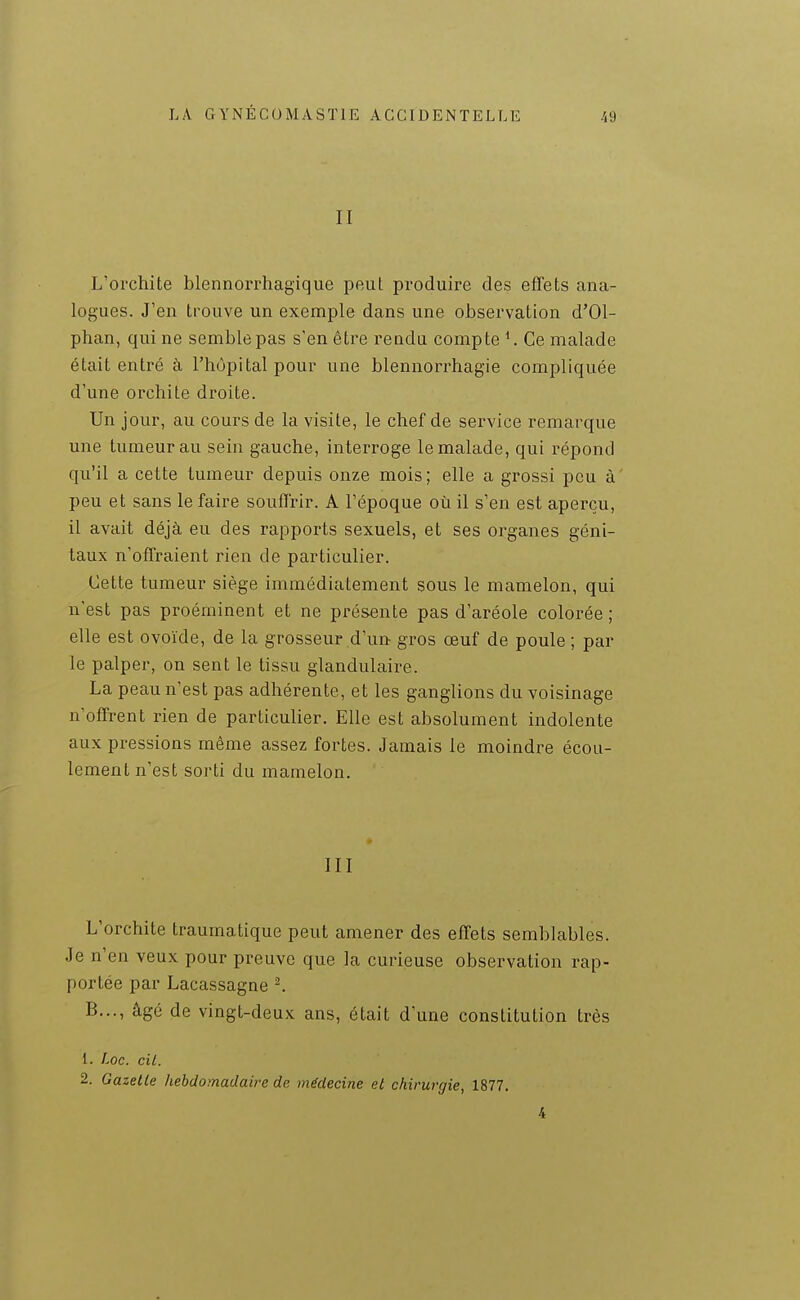 II L'orchite blennorrhagique peut produire des effets ana- logues. J'en trouve un exemple dans une observation d'Ol- phan, qui ne semble pas s'en être rendu compte *. Ce malade était entré à l'hôpital pour une blennorrhagie compliquée d'une orchite droite. Un jour, au cours de la visite, le chef de service remarque une tumeur au sein gauche, interroge le malade, qui répond qu'il a cette tumeur depuis onze mois; elle a grossi peu à' peu et sans le faire souffrir. A l'époque où il s'en est aperçu, il avait déjà eu des rapports sexuels, et ses organes géni- taux n'offraient rien de particulier. Cette tumeur siège immédiatement sous le mamelon, qui n'est pas proéminent et ne présente pas d'aréole colorée ; elle est ovoïde, de la grosseur d'un gros œuf de poule ; par le palper, on sent le tissu glandulaire. La peau n'est pas adhérente, et les ganglions du voisinage n'offrent rien de particulier. Elle est absolument indolente aux pressions même assez fortes. Jamais le moindre écou- lement n'est sorti du mamelon. III L'orchite traumatique peut amener des effets semblables. Je n'en veux pour preuve que la curieuse observation rap- portée par Lacassagne ^ B..., âgé de vingt-deux ans, était d'une constitution très 1. Loc. cil. 2. Gazelle hebdomadaire de médecine et chirurgie, 1877. 4