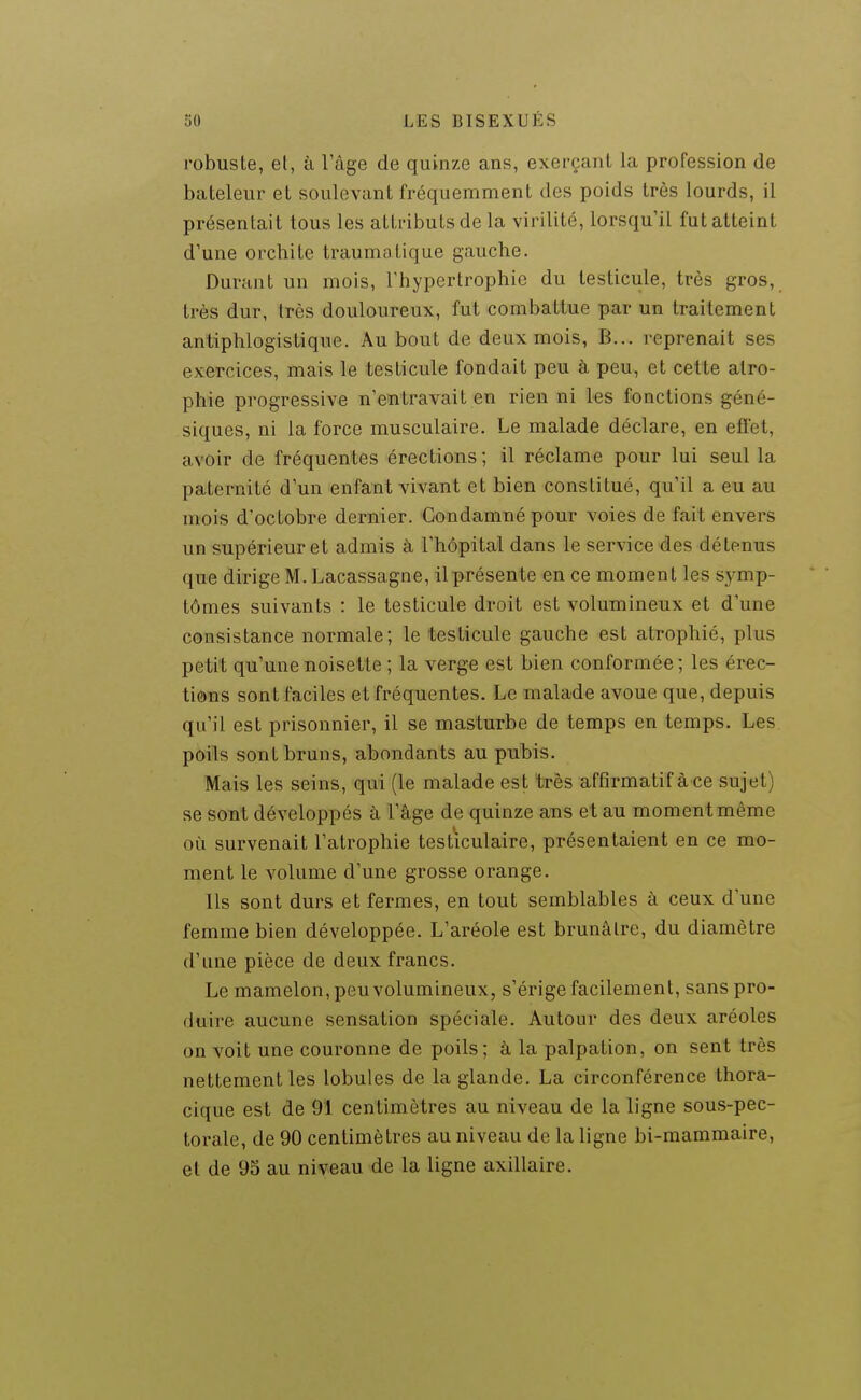 robuste, et, à Tage de quinze ans, exerçant la profession de bateleur et soulevant fréquemment des poids très lourds, il présentait tous les attributs de la virilité, lorsqu'il fut atteint d'une orchite traumatique gauche. Durant un mois, Thypertrophie du testicule, très gros, très dur, très douloureux, fut combattue par un traitement antiphlogistique. Au bout de deux mois, B... reprenait ses exercices, mais le testicule fondait peu à peu, et cette atro- phie progressive n'entravait en rien ni les fonctions géné- siques, ni la force musculaire. Le malade déclare, en efiet, avoir de fréquentes érections; il réclame pour lui seul la paternité d'un enfant vivant et bien constitué, qu'il a eu au mois d'octobre dernier. Condamné pour voies de fait envers un supérieur et admis à l'hôpital dans le service des détenus que dirige M. Lacassagne, il présente en ce moment les sj^mp- tômes suivants : le testicule droit est volumineux et d'une consistance normale; le testicule gauche est atrophié, plus petit qu'une noisette ; la verge est bien conformée ; les érec- tions sont faciles et fréquentes. Le malade avoue que, depuis qu'il est prisonnier, il se masturbe de temps en temps. Les poils sont bruns, abondants au pubis. Mais les seins, qui (le malade est très affirmatif àce sujet) se sont développés à l'âge de quinze ans et au moment même où survenait l'atrophie testiculaire, présentaient en ce mo- ment le volume d'une grosse orange. Ils sont durs et fermes, en tout semblables à ceux d'une femme bien développée. L'aréole est brunâtre, du diamètre d'une pièce de deux francs. Le mamelon, peu volumineux, s'érige facilement, sans pro- duire aucune sensation spéciale. Autour des deux aréoles on voit une couronne de poils; à la palpation, on sent très nettement les lobules de la glande. La circonférence thora- cique est de 91 centimètres au niveau de la ligne sous-pec- torale, de 90 centimètres au niveau de la ligne bi-mammaire, et de 95 au niveau de la ligne axillaire.