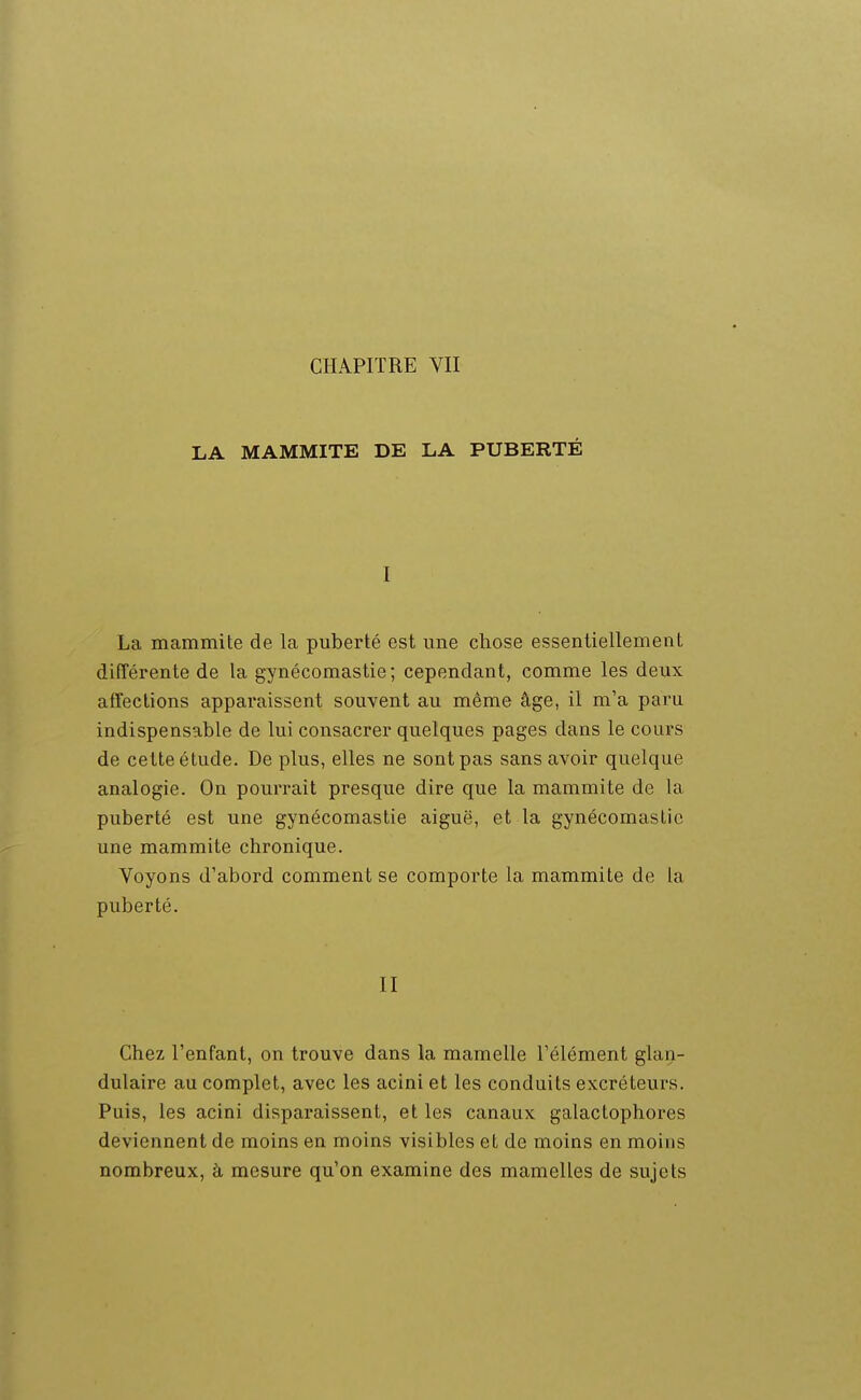 LA MAMMITE DE LA PUBERTÉ I La mammite de la puberté est une chose essentiellement différente de la gynécomastie ; cependant, comme les deux affections apparaissent souvent au même âge, il m'a paru indispensable de lui consacrer quelques pages dans le cours de cette étude. De plus, elles ne sont pas sans avoir quelque analogie. On pourrait presque dire que la mammite de la puberté est une gynécomastie aiguë, et la gynécomastie une mammite chronique. Voyons d'abord comment se comporte la mammite de la puberté. II Chez l'enfant, on trouve dans la mamelle l'élément glan- dulaire au complet, avec les acini et les conduits excréteurs. Puis, les acini disparaissent, et les canaux galactophores deviennent de moins en moins visibles et de moins en moins nombreux, à mesure qu'on examine des mamelles de sujets