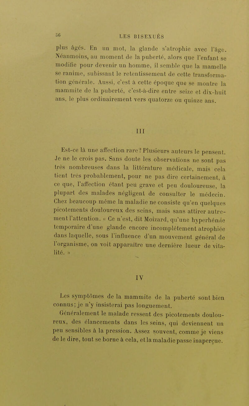 plus âgés. En un mot, la glande s'alrophie avec l'âge. Néanmoins, au moment de la puberté, alors que l'enfant se modifie pour devenir un homme, il semble que la mamelle se ranime, subissant le retentissement de cette transforma- tion générale. Aussi, c'est à cette époque que se montre la mammite de la puberté, c'est-à-dire entre seize et dix-huit ans, le plus ordinairement vers quatorze ou quinze ans. III Est-ce là une affection rare? Plusieurs auteurs le pensent. Je ne le crois pas. Sans doute les observations ne sont pas très nombreuses dans la littérature médicale, mais cela tient très probablement, pour ne pas dire certainement, à ce que, l'affection étant peu grave et peu douloureuse, la plupart des malades négligent de consulter le médecin. Chez beaucoup même la maladie ne consiste qu'en quelques picotements douloureux des seins, mais sans attirer autre- ment l'attention. « Ce n'est, dit Moizard, qu'une hyperhémie temporaire d'une glande encore incomplètement atrophiée dans laquelle, sous l'influence d'un mouvement général de l'organisme, on voit apparaître une dernière lueur de vita- lité. » IV Les symptômes de la mammite de la puberté sont bien connus; je n'y insisterai pas longuement. Généralement le malade ressent des picotements doulou- reux, des élancements dans les seins, qui deviennent un peu sensibles à la pression. Assez souvent, comme je viens de le dire, tout se borne à cela, et la maladie passe inaperçue.