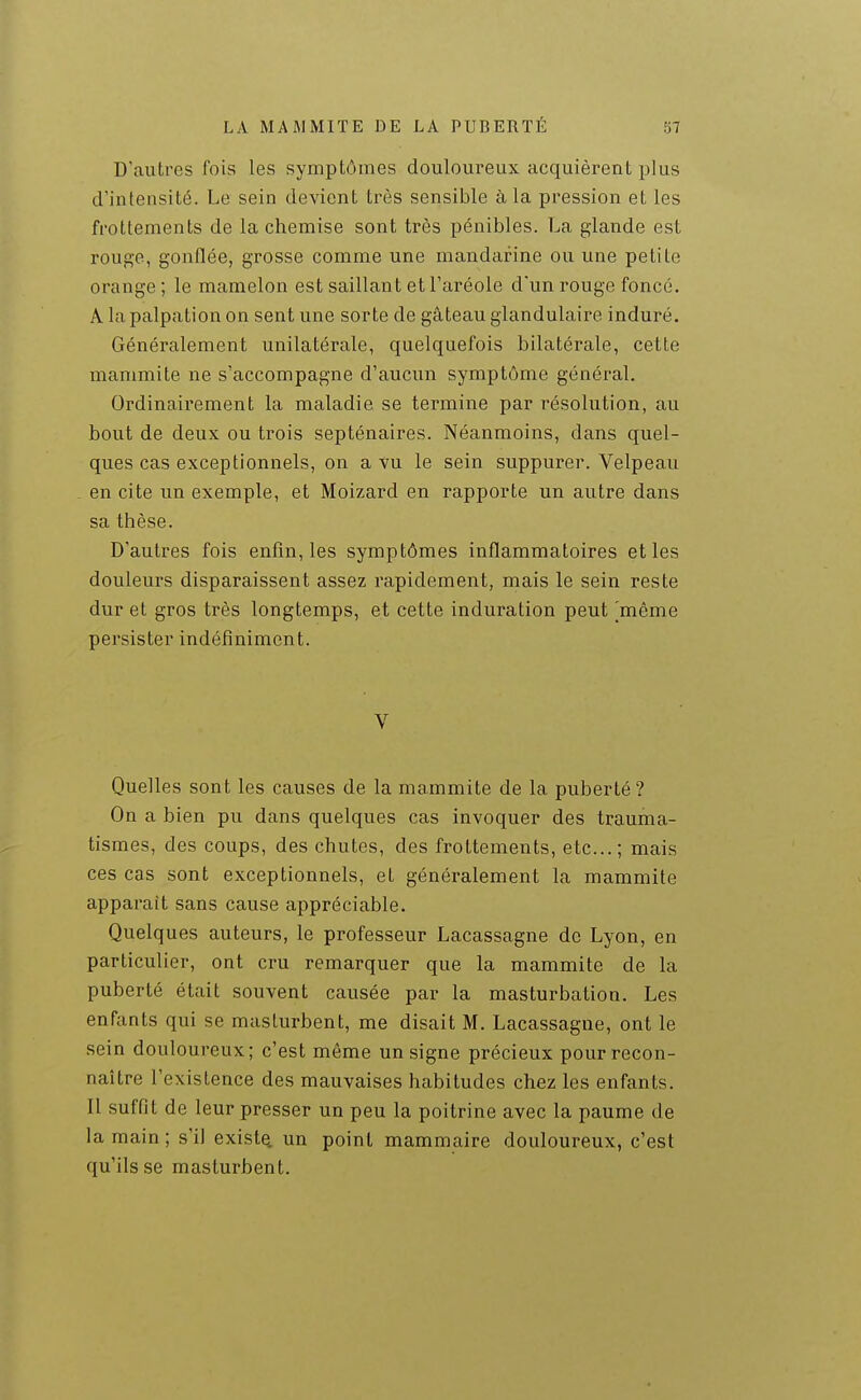 D'autres fois les symptômes douloureux acquièrent plus d'intensité. Le sein devient très sensible à la pression et les frottements de la chemise sont très pénibles. La glande est rouge, gonflée, grosse comme une mandarine ou une petite orange ; le mamelon est saillant et l'aréole d'un rouge foncé. A la palpation on sent une sorte de gâteau glandulaire induré. Généralement unilatérale, quelquefois bilatérale, cette mammite ne s'accompagne d'aucun symptôme général. Ordinairement la maladie se termine par résolution, au bout de deux ou trois septénaires. Néanmoins, dans quel- ques cas exceptionnels, on a yu le sein suppurer. Velpeau en cite un exemple, et Moizard en rapporte un autre dans sa thèse. D'autres fois enfin, les symptômes inflammatoires et les douleurs disparaissent assez rapidement, mais le sein reste dur et gros très longtemps, et cette induration peut [même persister indéfiniment. V Quelles sont les causes de la mammite de la puberté ? On a bien pu dans quelques cas invoquer des trauma- tismes, des coups, des chutes, des frottements, etc.; mais ces cas sont exceptionnels, et généralement la mammite apparaît sans cause appréciable. Quelques auteurs, le professeur Lacassagne de Lyon, en particulier, ont cru remarquer que la mammite de la puberté était souvent causée par la masturbation. Les enfants qui se masturbent, me disait M. Lacassagne, ont le sein douloureux; c'est même un signe précieux pour recon- naître l'existence des mauvaises habitudes chez les enfants. Il suffit de leur presser un peu la poitrine avec la paume de la main; s'il existQ. un point mammaire douloureux, c'est qu'ils se masturbent.