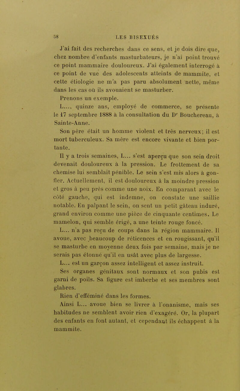 J'ai fait des recherches dans ce sens, et je dois dire que, chez nombre d'enfants masturbateurs, je n'ai point trouvé ce point mammaire douloureux. J'ai également interrogé à ce point de vue des adolescents atteints de mammite, et cette étiologie ne m'a pas paru absolument nette, même dans les cas où ils avouaient se masturber. Prenons un exemple. L..., quinze ans, employé de commerce, se présente le 17 septembre 1888 à la consultation du D Bouchereau, à Sainte-Anne. Son père était un homme violent et très nerveux; il est mort tuberculeux. Sa mère est encore vivante et bien por- tante. Il y a trois semaines, L... s'est aperçu que son sein droit devenait douloureux à la pression. Le frottement de sa chemise lui semblait pénible. Le sein s'est mis alors à gon- fler. Actuellement, il est douloureux à la moindre pression et gros à peu près comme une noix. En comparant avec le côté gauche, qui est indemne, on constate une saillie notable. En palpant le sein, on sent un petit gâteau induré, grand environ comme une pièce de cinquante centimes. Le mamelon, qui semble érigé, a une teinte rouge foncé. L... n'a pas reçu de coups dans la région mammaire. Il avoue, avec beaucoup de réticences et en rougissant, qu'il se masturbe en moyenne deux fois par semaine, mais je ne serais pas étonné qu'il en usât avec plus de largesse. L... est un garçon assez intelligent et assez instruit. Ses organes génitaux sont normaux et son pubis est garni de poils. Sa figure est imberbe et ses membres sont glabres. Rien d'efféminé dans les formes. Ainsi L... avoue bien se livrer à l'onanisme, mais ses habitudes ne semblent avoir rien d'exagéré. Or, la plupart des enfants en font autant, et cependant ils échappent à la mammite.