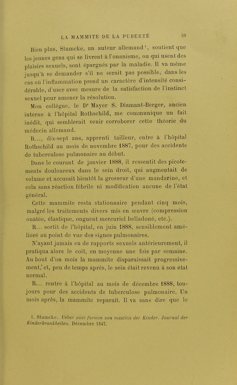 Bien plus, Stumcke, un auteur allemand', soutient que les jeunes gens qui se livrent à l'onanisme, ou qui usent des plaisirs sexuels, sont épargnés par la maladie. Il va même jusqu'à se demander s'il ne serait pas possible, dans les cas où l'inflammation prend un caractère d'intensité consi- dérable, d'user avec mesure de la satisfaction de l'instinct sexuel pour amener la résolution. Mon collègue, le Mayer S. Diamant-Berger, ancien interne à l'hôpital Rothschild, me communique un fait inédit, qui semblerait venir corroborer cette théorie du médecin allemand. R..., dix-sept ans, apprenti tailleur, entre à l'hôpital Rothschild au mois de novembre 1887, pour des accidents de tuberculose pulmonaire au début. Dans le courant de janvier 1888, il ressentit des picote- ments douloureux dans le sein droit, qui augmentait de volume et accusait bientôt la grosseur d'une mandarine, et cela sans réaction fébrile ni modification aucune de l'état général. Cette mammite resta stationnaire pendant cinq mois, malgré les traitements divers mis en œuvre (compression ouatée, élastique, onguent mercuriel belladoné, etc.). R... sortit de l'hôpital, en juin 1888, sensiblement amé- lioré au point de vue des signes pulmonaires. N'ayant jamais eu de rapports sexuels antérieurement, il pratiqua alors le coït, en moyenne une fois par semaine. Au bout d'un mois la mammite disparaissait progressive- ment,'et, peu de temps après, le sein était revenu à son état normal. R... rentre à l'hôpital au mois de décembre 1888, tou- jours pour des accidents de tuberculose pulmonaire. Un mois après, la mammite reparaît. Il va sans dire que le 1. Stumcke. Ueber zwei formen von masLilis der Kinder. Journal der KinderkranJcheilen. Décembre 1847.