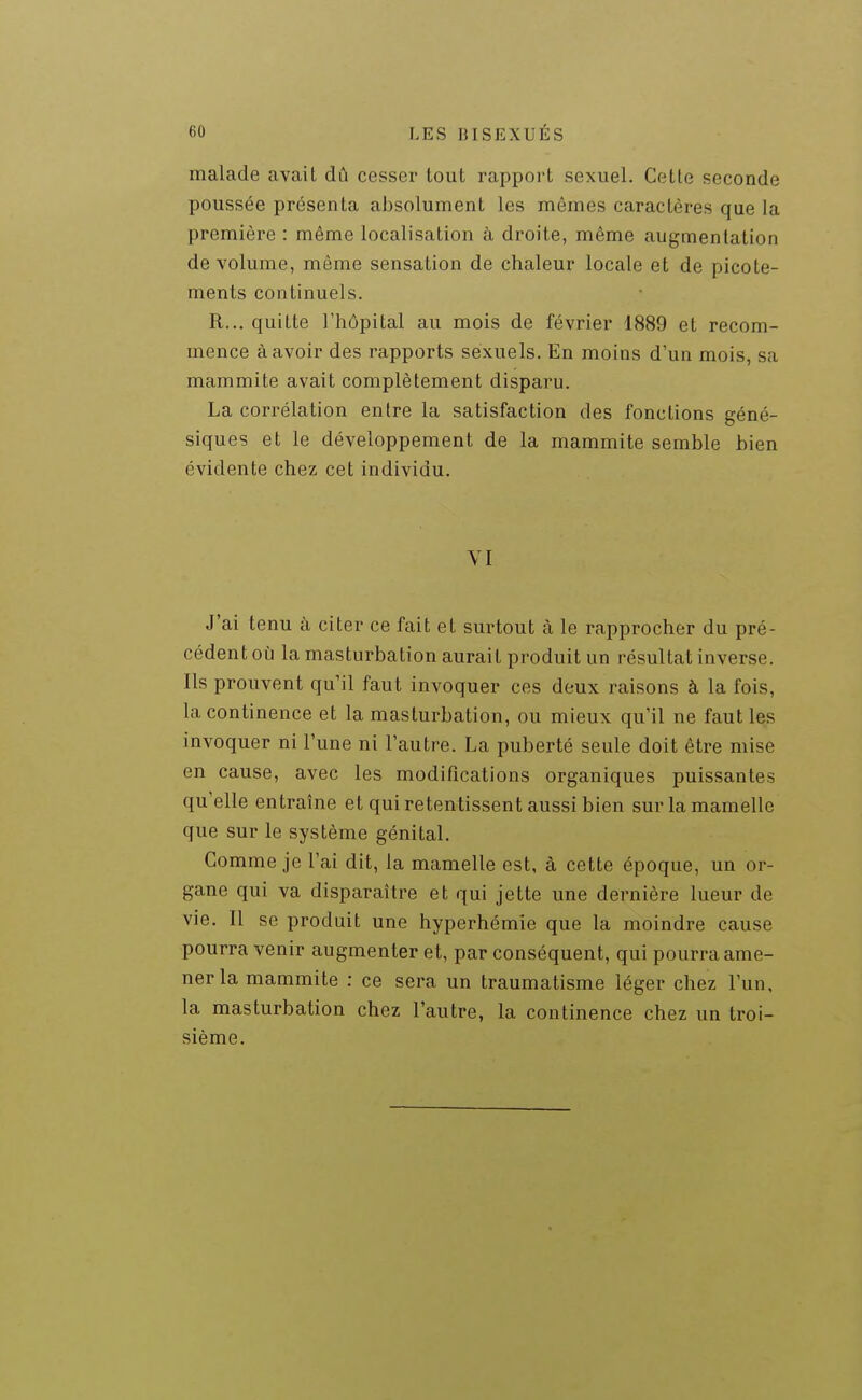 malade avait dû cesser tout rapport sexuel. Celle seconde poussée présenta absolument les mêmes caractères que la première : même localisation à droite, même augmentation de volume, même sensation de chaleur locale et de picote- ments continuels. R... quitte l'hôpital au mois de février 1889 et recom- mence à avoir des rapports sexuels. En moins d'un mois, sa mammite avait complètement disparu. La corrélation entre la satisfaction des fonctions géné- siques et le développement de la mammite semble bien évidente chez cet individu. VI J'ai tenu à citer ce fait et surtout à le rapprocher du pré- cédent où la masturbation aurait produit un résultat inverse. Ils prouvent qu'il faut invoquer ces deux raisons à la fois, la continence et la masturbation, ou mieux qu'il ne faut les invoquer ni l'une ni l'autre. La puberté seule doit être mise en cause, avec les modifications organiques puissantes qu'elle entraîne et qui retentissent aussi bien sur la mamelle que sur le système génital. Comme je l'ai dit, la mamelle est, à cette époque, un or- gane qui va disparaître et qui jette une dernière lueur de vie. Il se produit une hyperhémie que la moindre cause pourra venir augmenter et, par conséquent, qui pourra ame- ner la mammite : ce sera un traumatisme léger chez l'un, la masturbation chez l'autre, la continence chez un troi- sième.