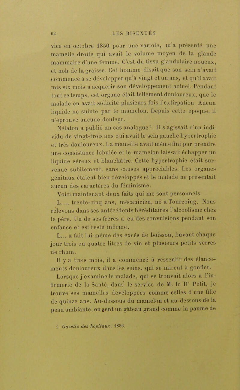 vice en octobre 1850 pour une variole, m'a présenté une mamelle droite qui avait le volume moyen de la glande mammaire d'une femme. C'est du tissu glandulaire noueux, et non de la graisse. Cet homme disait que son sein n'avait commencé à se développer qu'à vingt et un ans, et qu'il avait mis six mois à acquérir son développement actuel. Pendant tout ce temps, cet organe était tellement douloureux, que le malade en avait sollicité plusieurs fois l'extirpation. Aucun liquide ne suinte par le mamelon. Depuis cette époque, il n'éprouve aucune douleur. Nélaton a publié un cas analogue ^ Il s'agissait d'un indi- vidu de vingt-trois ans qui avait le sein gauche hypertrophié et très douloureux. La mamelle avait même fini par prendre une consistance lobulée et le mamelon laissait échapper un liquide séreux et blanchâtre. Cette hypertrophie était sur- venue subitement, sans causes appréciables. Les organes génitaux étaient bien développés et le malade ne présentait aucun des caractères du féminisme. Voici maintenant deux faits qui me sont personnels. L..., trente-cinq ans, mécanicien, né à Tourcoing. Nous relevons dans ses antécédents héréditaires l'alcoolisme chez le père. Un de ses frères a eu des convulsions pendant son enfance et est resté infirme. L... a fait lui-même des excès de boisson, buvant chaque jour trois ou quatre litres de vin et plusieurs petits verres de rhum. Il y a trois mois, il a commencé à ressentir des élance- ments douloureux dans les seins, qui se mirent à gonfler. Lorsque j'examine le malade, qui se trouvait alors à l'in- firmerie de la Santé, dans le service de M. le Petit, je trouve ses mamelles développées comme celles d'une fille de quinze ans. Au-dessous du mamelon et au-dessous de la peau ambiante, on gent un gâteau grand comme la paume de 1. Gazelle des hôpitaux, 188G.