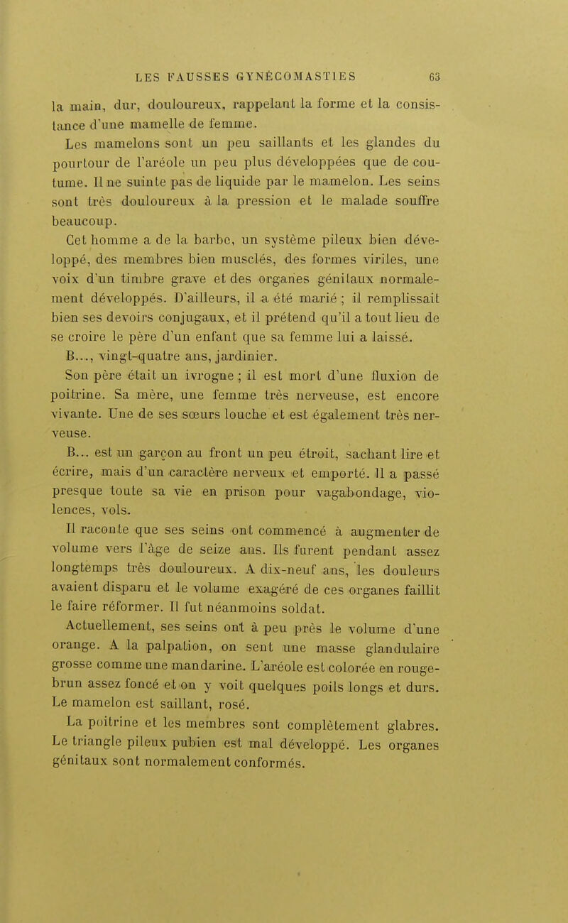 la main, dur, douloureux, rappelant la forme et la consis- tance d'une mamelle de femme. Les mamelons sont un peu saillants et les glandes du pourtour de l'aréole un peu plus développées que de cou- tume. Une suinte pas de liquide par le mamelon. Les seins sont très douloureux à la pression et le malade souffre beaucoup. Cet homme a de la barbe, un système pileux bien déve- loppé, des membres bien musclés, des formes viriles, une voix d'un timbre grave et des organes génitaux normale- ment développés. D'ailleurs, il a été marié ; il remplissait bien ses devoirs conjugaux, et il prétend qu'il a tout lieu de se croire le père d'un enfant que sa femme lui a laissé. B..., vingt-quatre ans, jardinier. Son père était un ivrogne ; il est mort d'une fluxion de poitrine. Sa mère, une femme très nerveuse, est encore vivante. Une de ses sœurs louche et est également très ner- veuse. B... est un garçon au front un peu étroit, sachant lire et écrire, mais d'un caraolère nerveux et emporté. 11 a passé presque toute sa vie en prison pour vagabondage, vio- lences, vols. Il raconte que ses seins ont commencé à augmenter de volume vers l'âge de seize ans. Ils furent pendant assez longtemps très douloureux. A dix-neuf ans, les douleurs avaient disparu et le volume exagéré de ces organes faillit le faire réformer. Il fut néanmoins soldat. Actuellement, ses seins ont à peu près le volume d'une orange. A la palpation, on sent une masse glandulaire grosse comme une mandarine,. L'aréole est colorée eoa rouge- brun assez foncé et on y voit quelques poils longs et durs. Le mamelon est saillant, rosé. La poitrine et les membres sont complètement glabres. Le triangle pileux pubien est mal développé. Les organes génitaux sont normalement conformés.