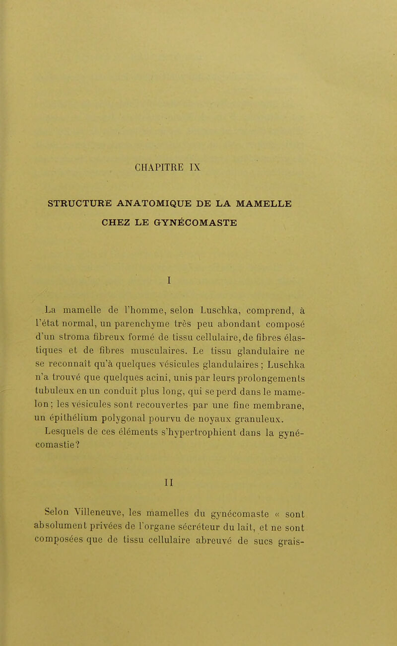 STRUCTURE ANATOMIQUE DE LA MAMELLE CHEZ LE GYNÉCOMASTE I La mamelle de l'homme, selon Luschka, comprend, à l'état normal, un parenchyme très peu abondant composé d'un stroma fibreux formé de tissu cellulaire, de fibres élas- tiques et de fibres musculaires. Le tissu glandulaire ne se reconnaît qu'à quelques vésicules glandulaires ; Luschka n'a trouvé que quelques acini, unis par leurs prolongements tubuleux en un conduit plus long, qui se perd dans le mame- lon; les vésicules sont recouvertes par une fine membrane, un épithélium polygonal pourvu de noyaux granuleux. Lesquels de ces éléments s'hypertrophient dans la gyné- comastie? II Selon Villeneuve, les mamelles du gynécomaste « sont absolument privées de l'organe sécréteur du lait, et ne sont composées que de tissu cellulaire abreuvé de sucs grais-