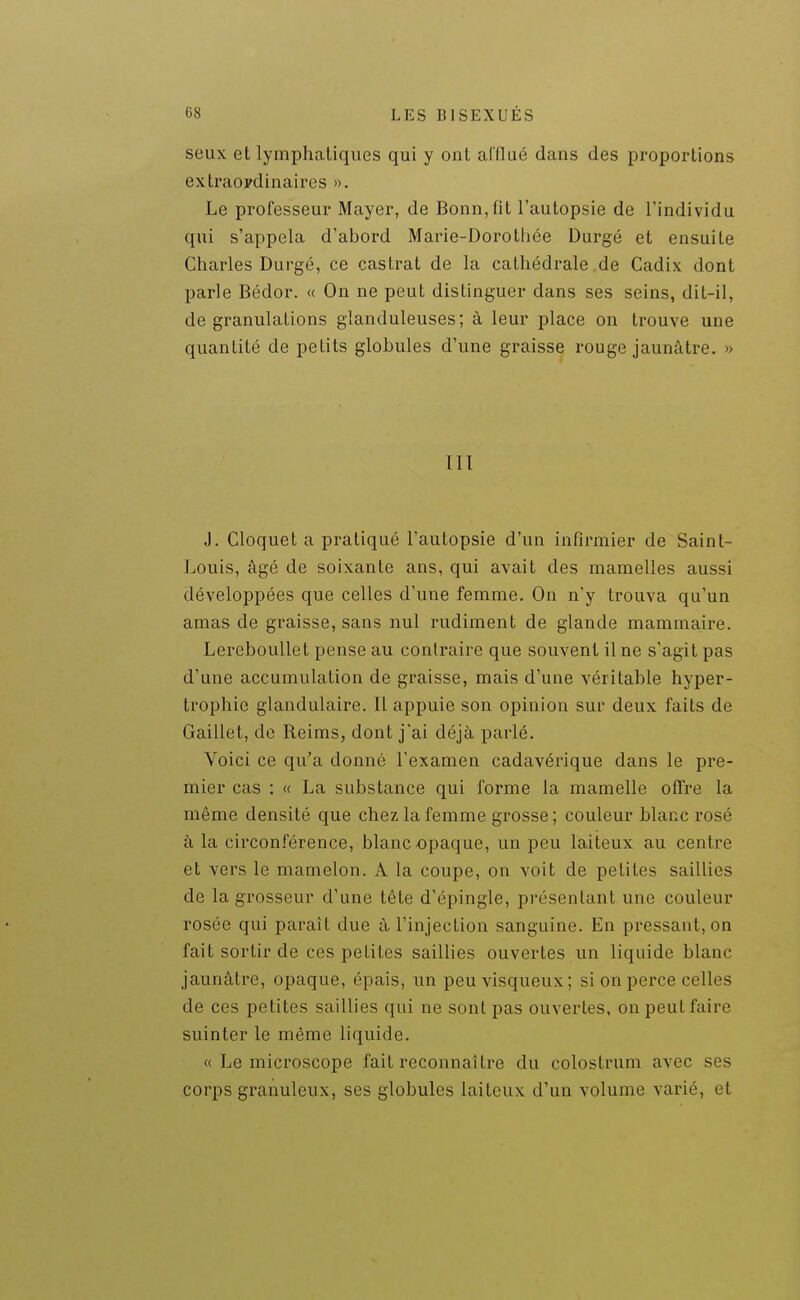 seux et lymphatiques qui y ont afflué dans des proportions extraordinaires ». Le professeur Mayer, de Bonn, fit l'autopsie de l'individu qui s'appela d'abord Marie-Dorothée Durgé et ensuite Charles Durgé, ce castrat de la cathédrale .de Cadix dont parle Bédor. « On ne peut distinguer dans ses seins, dit-il, de granulations glanduleuses; à leur place on trouve une quantité de petits globules d'une graisse rouge jaunâtre. » III J. Cloquet a pratiqué l'autopsie d'un infirmier de Saint- Louis, âgé de soixante ans, qui avait des mamelles aussi développées que celles d'une femme. On n'y trouva qu'un amas de graisse, sans nul rudiment de glande mammaire. LerebouUet pense au contraire que souvent il ne s'agit pas d'une accumulation de graisse, mais d'une véritable hyper- trophie glandulaire. Il appuie son opinion sur deux faits de Gaillet, de Reims, dont jai déjà parlé. Voici ce qu'a donné l'examen cadavérique dans le pre- mier cas : « La substance qui forme la mamelle offre la même densité que chez la femme grosse ; couleur blanc rosé à la circon.férence, blanc opaque, un peu laiteux au centre et vers le mamelon. A la coupe, on voit de petites saillies de la grosseur d'une tête d'épingle, présentant une couleur rosée qui paraît due à l'injection sanguine. En pressant, on fait sortir de ces petites saillies ouvertes un liquide blanc jaunâtre, opaque, épais, un peu visqueux; si on perce celles de ces petites saillies qui ne sont pas ouvertes, on peut faire suinter le même liquide. « Le microscope fait reconnaître du colostrum avec ses corps granuleux, ses globules laiteux d'un volume varié, et