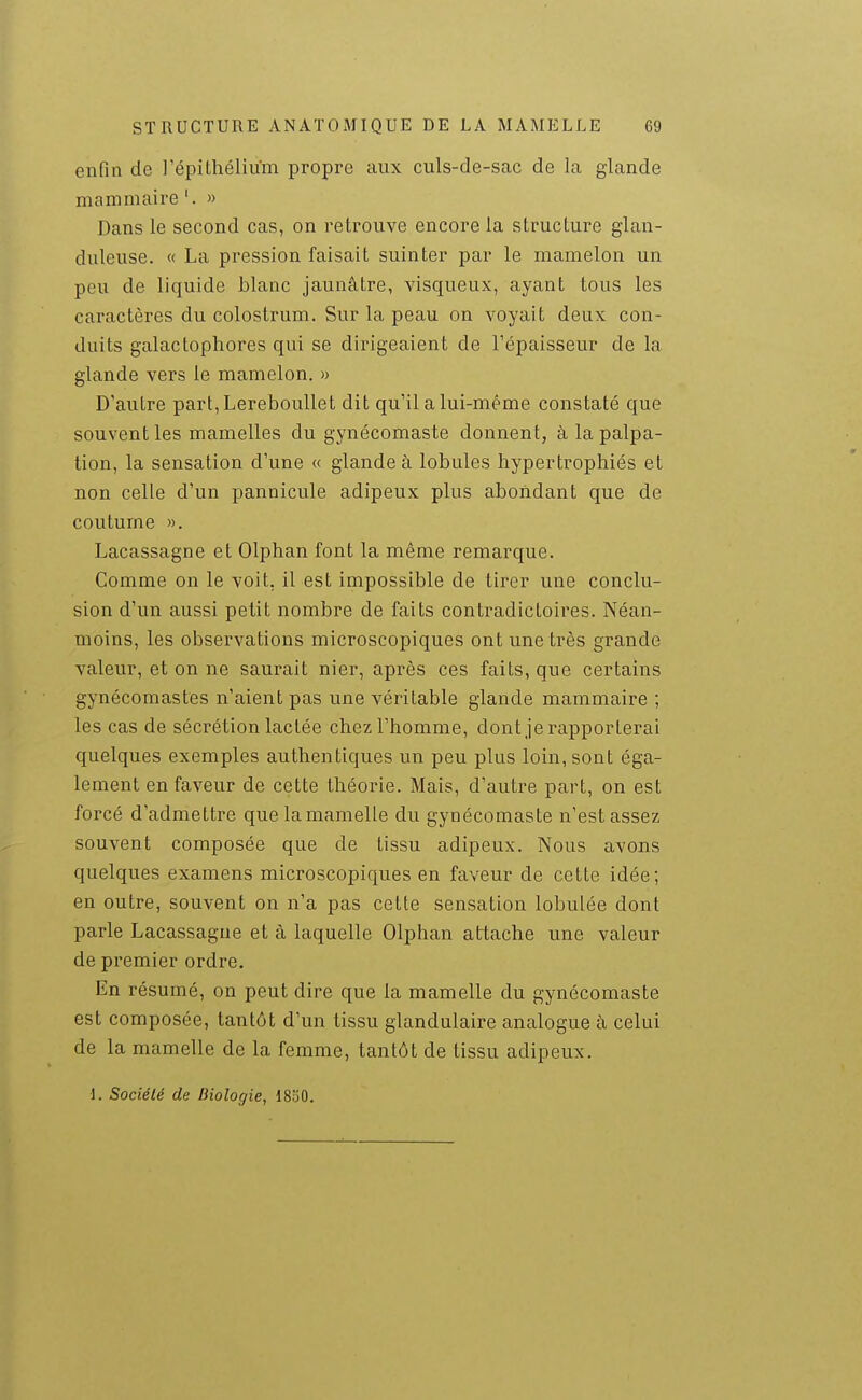 enfin de l'épilhélium propre aux culs-de-sac de la glande mammaire '. » Dans le second cas, on retrouve encore la structure glan- duleuse. « La pression faisait suinter par le mamelon un peu de liquide blanc jaunâtre, visqueux, ayant tous les caractères du colostrum. Sur la peau on voyait deux con- duits galactophores qui se dirigeaient de l'épaisseur de la glande vers le mamelon. » D'autre part,Lereboullet dit qu'il a lui-même constaté que souvent les mamelles du gynécomaste donnent, à la palpa- tion, la sensation d'une « glande à lobules hypertrophiés et non celle d'un pannicule adipeux plus abondant que de coutume ». Lacassagne et Olphan font la même remarque. Comme on le voit, il est impossible de tii^er une conclu- sion d'un aussi petit nombre de faits contradictoires. Néan- moins, les observations microscopiques ont une très grande valeur, et on ne saurait nier, après ces faits, que certains gynécomastes n'aient pas une véritable glande mammaire ; les cas de sécrétion lactée chez l'homme, dont je rapporterai quelques exemples authentiques un peu plus loin, sont éga- lement en faveur de cette théorie. Mais, d'autre part, on est forcé d'admettre que la mamelle du gynécomaste n'est assez souvent composée que de tissu adipeux. Nous avons quelques examens microscopiques en faveur de cette idée; en outre, souvent on n'a pas cette sensation lobulée dont parle Lacassagne et à laquelle Olphan attache une valeur de premier ordre. En résumé, on peut dire que la mamelle du gynécomaste est composée, tantôt d'un tissu glandulaire analogue à celui de la mamelle de la femme, tantôt de tissu adipeux. 1. Société de Biologie, 1850.
