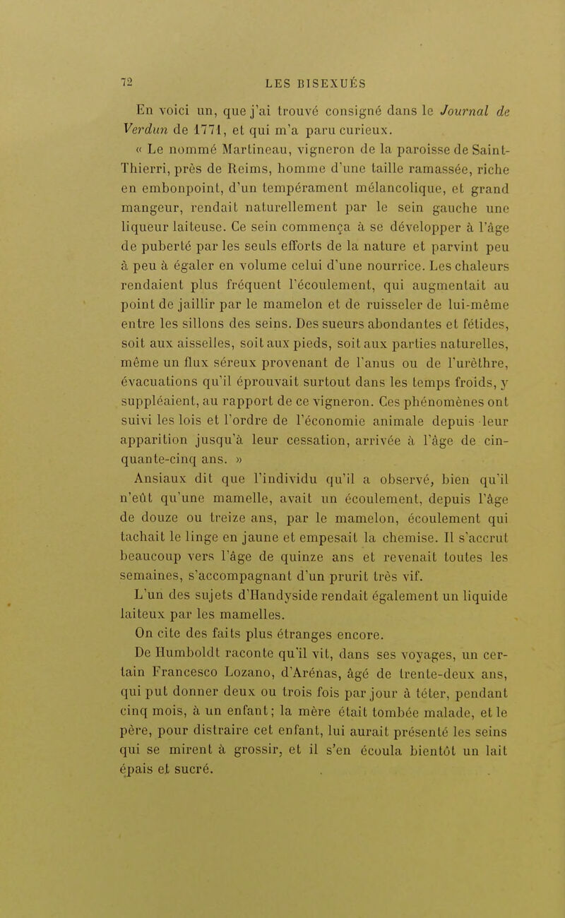 En voici un, que j'ai trouvé consigné dans le Journal de Verdun de 1771, et qui m'a paru curieux. « Le nommé Martincau, vigneron de la paroisse de Saint- Thierri, près de Reims, homme d'une taille ramassée, riche en embonpoint, d'un tempérament mélancolique, et grand mangeur, rendait naturellement par le sein gauche une liqueur laiteuse. Ce sein commença à se développer à l'âge de puberté par les seuls efforts de la nature et parvint peu à peu à égaler en volume celui d'une nourrice. Les chaleurs rendaient plus fréquent l'écoulement, qui augmentait au point de jaillir par le mamelon et de ruisseler de lui-même entre les sillons des seins. Des sueurs abondantes et fétides, soit aux aisselles, soit aux pieds, soit aux parties naturelles, même un flux séreux provenant de l'anus ou de l'urèthre, évacuations qu'il éprouvait surtout dans les temps froids, y suppléaient, au rapport de ce vigneron. Ces phénomènes ont suivi les lois et l'ordre de l'économie animale depuis leur apparition jusqu'à leur cessation, arrivée à l'âge de cin- quante-cinq ans. » Ansiaux dit que l'individu qu'il a observé, bien qu'il n'eût qu'une mamelle, avait un écoulement, depuis l'âge de douze ou treize ans, par le mamelon, écoulement qui tachait le linge en jaune et empesait la chemise. Il s'accrut beaucoup vers l'âge de quinze ans et revenait toutes les semaines, s'accompagnant d'un prurit très vif. L'un des sujets d'Handyside rendait également un liquide laiteux par les mamelles. On cite des faits plus étranges encore. De Humboldt raconte qu'il vit, dans ses voyages, un cer- tain Francesco Lozano, d'Arénas, âgé de trente-deux ans, qui put donner deux ou trois fois par jour à téter, pendant cinq mois, à un enfant; la mère était tombée malade, et le père, pour distraire cet enfant, lui aurait présenté les seins qui se mirent à grossir, et il s'en écoula bientôt un lait épais et sucré.