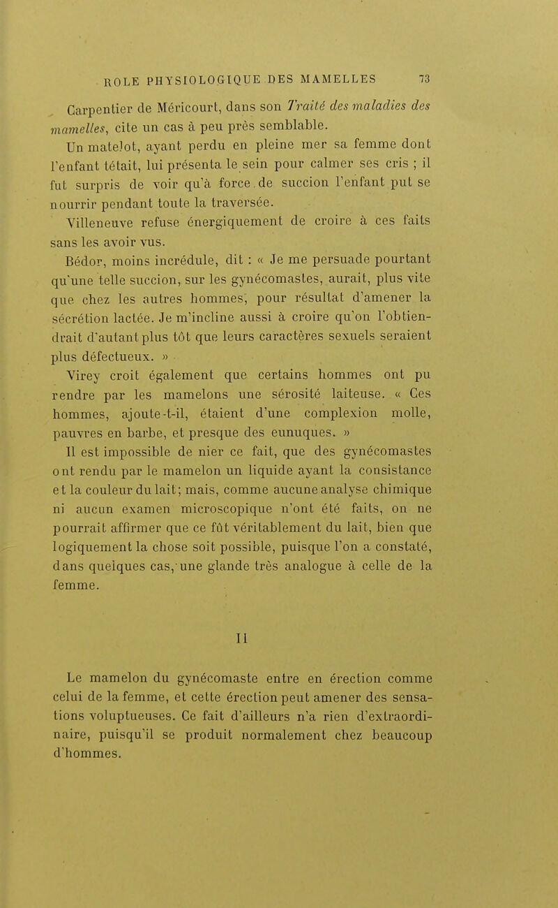 Carpentier de Méricourt, dans son J^raité des maladies des mamelles, cite un cas à peu près semblable. Un matelot, ayant perdu en pleine mer sa femme dont l'enfant tétait, lui présenta le sein pour calmer ses cris ; il fut surpris de voir qu'à force.de succion l'enfant put se nourrir pendant toute la traversée. Villeneuve refuse énergiquement de croire à ces faits sans les avoir vus. Bédor, moins incrédule, dit : « Je me persuade pourtant qu'une telle succion, sur les gynécomastes, aurait, plus vite que chez les autres hommes, pour résultat d'amener la sécrétion lactée. Je m'incline aussi à croire qu'on l'obtien- drait d'autant plus tôt que leurs caractères sexuels seraient plus défectueux. » Virey croit également que certains hommes ont pu rendre par les mamelons une sérosité laiteuse. « Ces hommes, ajoute-t-il, étaient d'une complexion molle, pauvres en barbe, et presque des eunuques. » Il est impossible de nier ce fait, que des gynécomastes ont rendu par le mamelon un liquide ayant la consistance et la couleur du lait; mais, comme aucune analyse chimique ni aucun examen microscopique n'ont été faits, on ne pourrait affirmer que ce fût véritablement du lait, bien que logiquement la chose soit possible, puisque l'on a constaté, dans quelques cas,'une glande très analogue à celle de la femme. Il Le mamelon du gynécomaste entre en érection comme celui de la femme, et cette érection peut amener des sensa- tions voluptueuses. Ce fait d'ailleurs n'a rien d'extraordi- naire, puisqu'il se produit normalement chez beaucoup d'hommes.