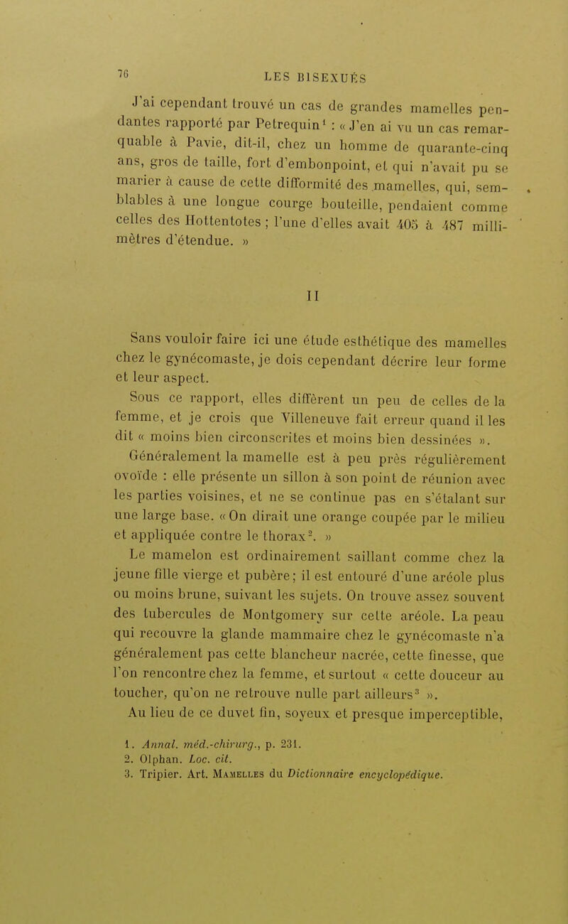 J'ai cependant trouvé un cas de grandes mamelles pen- dantes rapporté par Petrequin' : «J'en ai vu un cas remar- quable à Pavie, dit-il, chez un homme de quarante-cinq ans, gros de taille, fort d'embonpoint, et qui n'avait pu se marier à cause de cette difformité des .mamelles, qui, sem- blables à une longue courge bouteille, pendaient comme celles des Hottentotes ; l'une d'elles avait 405 à -487 milli- ' mètres d étendue. » II Sans vouloir faire ici une étude esthétique des mamelles chez le gynécomaste, je dois cependant décrire leur forme et leur aspect. Sous ce rapport, elles diffèrent un peu de celles de la femme, et je crois que Villeneuve fait erreur quand il les dit « moins bien circonscrites et moins bien dessinées ». Généralement la mamelle est à peu près régulièrement ovoïde : elle présente un sillon à son point de réunion avec les parties voisines, et ne se continue pas en s'étalant sur une large base. « On dirait une orange coupée par le milieu et appliquée contre le thorax-. » Le mamelon est ordinairement saillant comme chez la jeune fille vierge et pubère; il est entouré d'une aréole plus ou moins brune, suivant les sujets. On trouve assez souvent des tubercules de Montgomery sur cette aréole. La peau qui recouvre la glande mammaire chez le gynécomaste n'a généralement pas cette blancheur nacrée, cette finesse, que l'on rencontre chez la femme, et surtout « cette douceur au toucher, qu'on ne retrouve nulle part ailleurs''' ». Au lieu de ce duvet fin, soyeux et presque imperceptible, 1. Annal, méd.-chirurg., p. 231. 2. Olphan. Loc. cit. 3. Tripier. Art. Mamelles du Dictionnaire encyclopédique.