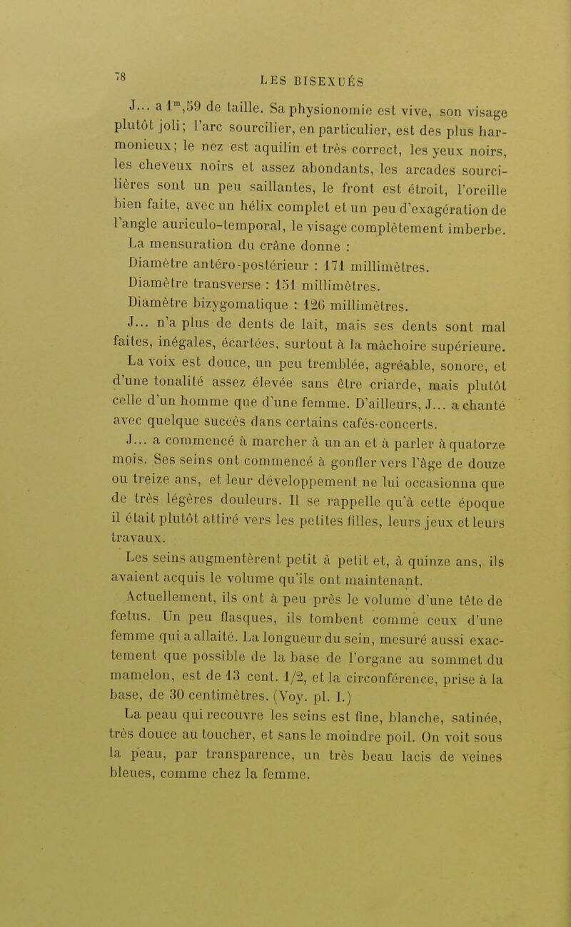 J... a l^jùO de taille. Sa physionomie est vive, son visage plutôt joli; l'arc sourciller, en particulier, est des plus har- monieux; le nez est aquilin et très correct, les yeux noirs, les cheveux noirs et assez abondants, les arcades sourci- lières sont un peu saillantes, le front est étroit, l'oreille bien faite, avec un hélix complet et un peu d'exagération de l'angle auriculo-temporal, le visage complètement imberbe. La mensuration du crâne donne : Diamètre antéro-postérieur : 171 millimètres. Diamètre transverse : 151 millimètres. Diamètre bizygomatique : 120 millimètres. J... n'a plus de dents de lait, mais ses dents sont mal faites, inégales, écartées, surtout à la mâchoire supérieure. La voix est douce, un peu tremblée, agréable, sonore, et d'une tonalité assez élevée sans être criarde, mais plutôt celle d'un homme que d'une femme. D'ailleurs, J... a chanté avec quelque succès dans certains cafés-concerts. J... a commencé à marcher à un an et à parler à quatorze mois. Ses seins ont commencé cà gonfler vers l'âge de douze ou treize ans, et leur développement ne lui occasionna que de très légères douleurs. Il se rappelle qu'à cette époque il était plutôt attiré vers les petites filles, leurs jeux et leurs travaux. Les seins augmentèrent petit à petit et, à quinze ans, ils avaient acquis le volume qu'ils ont maintenant. Actuellement, ils ont à peu près le volume d'une tête de fœtus. Un peu flasques, ils tombent comme ceux d'une femme qui a allaité. La longueur du sein, mesuré aussi exac- tement que possible de la base de l'organe au sommet du mamelon, est de 13 cent. 1/2, et la circonférence, prise à la base, de 30 centimètres. (Voy. pl. I.) La peau qui recouvre les seins est fine, blanche, satinée, très douce au toucher, et sans le moindre poil. On voit sous la peau, par transparence, un très beau lacis de veines bleues, comme chez la femme.