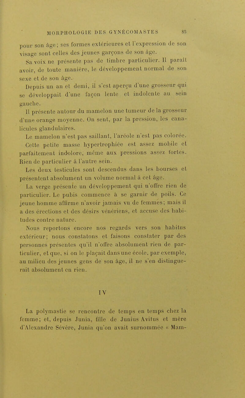 pour son âge; ses formes extérieui^es et Texpression de son Yisage sont celles des jeunes garçons de son âge. Sa voix ne présente pas de timbre particulier. 11 paraît avoir, de toute manière, le développement normal de son sexe et de son âge. Depuis un an et demi, il s'est aperçu d une grosseur qui se développait d'une façon lente et indolente au sein gauche. Il présente autour du mamelon une tumeur de la grosseur d'une orange moyenne. On sent, par la pression, les cana- licules glandulaires. Le mamelon n'est pas saillant, l'aréole n'est pas colorée. Cette petite masse hypertrophiée est assez mobile et parfaitement indolore, même aux pressions assez fortes. Rien de particulier à l'autre sein. Les deux testicules sont descendus dans les bourses et présentent absolument un volume normal à cet âge. La verge présente un développement qui n'offre rien de particulier. Le pubis commence à se garnir de poils. Ce jeune homme affirme n'avoir jamais vu de femmes; mais il a des érections et des désirs vénériens, et accuse des habi- tudes contre nature. Nous reportons encore nos regards vers son habitus extérieur; nous constatons et faisons constater par des personnes présentes qu'il n'offre absolument rien de par- ticulier, et que, si on le plaçait dans une école, par exemple, au milieu des jeunes gens de son âge, il ne s'en distingue- rait absolument en rien. IV La polymastie se rencontre de temps en temps chez la femme; et, depuis Junia, fille de Junius Avitus et mère d'Alexandre Sévère, Junia qu'on avait surnommée « Mam-