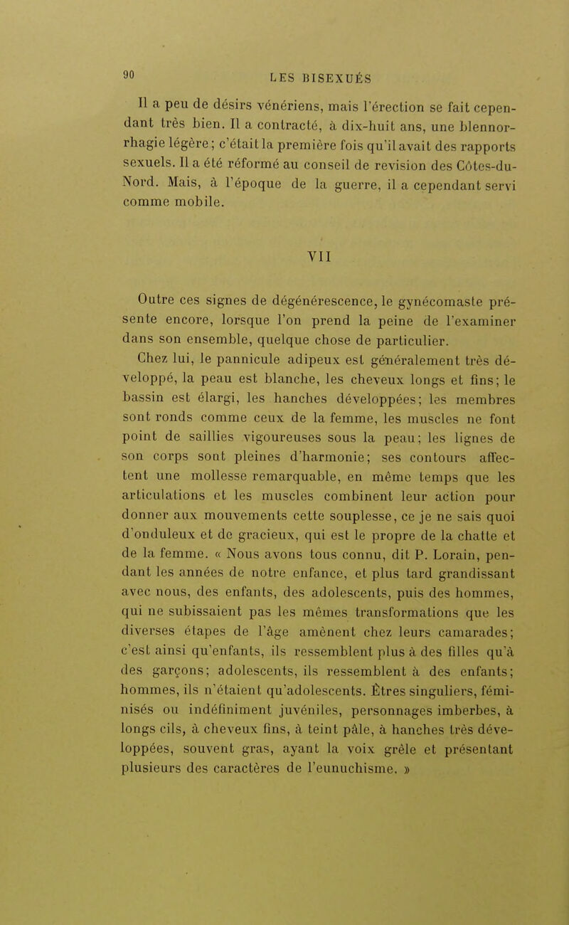 Il a peu de désirs vénériens, mais l'érection se fait cepen- dant très bien. Il a contracté, à dix-huit ans, une Llennor- rhagie légère ; c'était la première fois qu'il avait des rapports sexuels. Il a été réformé au conseil de revision des Côtes-du- Nord. Mais, à l'époque de la guerre, il a cependant servi comme mobile. VII Outre ces signes de dégénérescence, le gynécomaste pré- sente encore, lorsque l'on prend la peine de l'examiner dans son ensemble, quelque chose de particulier. Chez lui, le pannicule adipeux est géTiéralement très dé- veloppé, la peau est blanche, les cheveux longs et fins; le bassin est élargi, les hanches développées; les membres sont ronds comme ceux de la femme, les muscles ne font point de saillies vigoureuses sous la peau; les lignes de son corps sotit pleines d'harmonie; ses contours affec- tent une mollesse remarquable, en même temps que les articulations et les muscles combinent leur action pour donner aux mouvements cette souplesse, ce je ne sais quoi d'onduleux et de gracieux, qui est le propre de la chatte et de la femme. « Nous avons tous connu, dit P. Lorain, pen- dant les années de notre enfance, et plus lard grandissant avec nous, des enfants, des adolescents, puis des hommes, qui ne subissaient pas les mêmes transformations que les diverses étapes de l'âge amènent chez leurs camarades; c'est ainsi qu'enfants, ils ressemblent plus à des filles qu'à des garçons; adolescents, ils ressemblent à des enfants; hommes, ils n'étaient qu'adolescents. Êtres singuliers, fémi- nisés ou indéfiniment juvéniles, personnages imberbes, à longs cils, à cheveux fins, à teint pâle, à hanches très déve- loppées, souvent gras, ayant la voix grêle et présentant plusieurs des caractères de l'eunuchisme. »