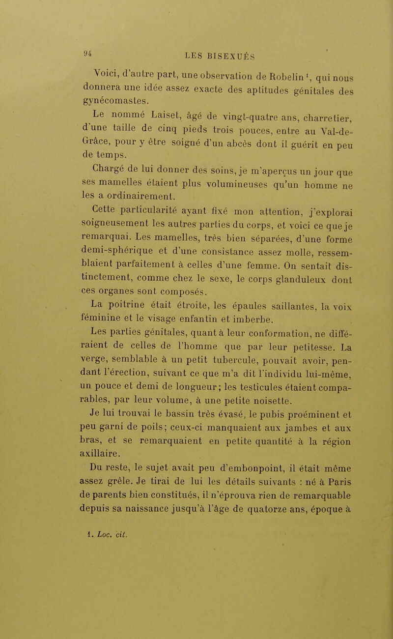 Voici, d'autre part, une observation de Rohelin qui nous donnera une idée assez exacte des aptitudes génitales des gynécomastes. Le nommé Laiset, âgé de vingt-quatre ans, charretier, d une taille de cinq pieds trois pouces, entre au Val-de- Grâce, pour y être soigné d'un abcès dont il guérit en peu de temps. Chargé de lui donner des soins, je m'aperçus un jour que ses mamelles étaient plus volumineuses qu'un homme ne les a ordinairement. Cette particularité ayant fixé mon attention, j'explorai soigneusement les autres parties du corps, et voici ce que je remarquai. Les mamelles, très bien séparées, d'une forme demi-sphérique et d'une consistance assez molle, ressem- blaient parfaitement à celles d'une femme. On sentait dis- tinctement, comme chez le sexe, le corps glanduleux dont ces organes sont composés. La poitrine était étroite, les épaules saillantes, la voix féminine et le visage enfantin et imberbe. Les parties génitales, quant à leur conformation, ne diffé- raient de celles de l'homme que par leur petitesse. La verge, semblable à un petit tubercule, pouvait avoir, pen- dant l'érection, suivant ce que m'a dit l'individu lui-même, un pouce et demi de longueur; les testicules étaient compa- rables, par leur volume, à une petite noisette. Je lui trouvai le bassin très évasé, le pubis proéminent et peu garni de poils; ceux-ci manquaient aux jambes et aux bras, et se remarquaient en petite quantité à la région axillaire. Du reste, le sujet avait peu d'embonpoint, il était même assez grêle. Je tirai de lui les détails suivants : né à Paris de parents bien constitués, il n'éprouva rien de remarquable depuis sa naissance jusqu'à l'âge de quatorze ans, époque à l. Loc. cil.