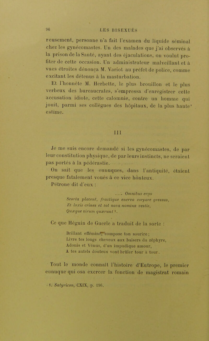 reusement, personne n'a Ml Fexamen du liquide séminal chez les gynécomastes. Un des malades que j'ai observés à la prison de la Santé, ayant des éjaculations, on voulut pro- fiter de celte occasion. Un administrateur malveillant et à vues étroites dénonça M. Variot au préfet de police, comme excitant les détenus à la masturbation. Et l'honnête M. Herbette, le plus brouillon et le plus verbeux des bureaucrates, s'empressa d'enregistrer cette accusation idiote, cette calomnie, contre un homme qui jouit, parmi ses collègues des hôpitaux, de la plus haute' estime. III Je me suis encore demandé si les gynécomastes, de par leur constitution physique, de par leurs instincts, ne seraient pas portés à la pédérastie. On sait que les eunuques, dans l'antiquité, étaient presque fatalement voués à ce vice honteux. Pétrone dit d'eux : Omnibus erno Scorla placent, fraclique enervo corpore gressus, Et Iaxis crines et lot nova nomina veslis, Quœque virum quœrunl Ce que Héguin de Guérie a traduit de la sorte : Brillant efféinin^coinpose ton sourire ; Livre tes longs cheveux aux baisers du zéphyre, Adonis et Vénus, d'un impudique amour, A tes autels douteux vont brûler tour à tour. Tout le monde connaît l'histoire d'Eutrope, le premier eunuque qui osa exercer la fonction de magistrat romain ' 1. Salyricon, CXIX, p. 196.