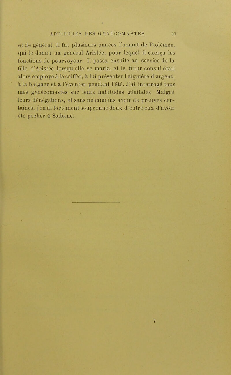 et de généml. Il fut plusieurs années l'amant de Ptolémée, qui le donna au général Aristée, pour lequel il exerça les fonctions de pourvoyeur. Il passa ensuite au service de la fille d'Aristée loi-squ'elle se maria, et le futur consul était alors employé à la coiffer, à lui présenter Taiguière d'argent, à la baigner et à l'éventer pendant l'été. J'ai interrogé tous mes gynécomastes sur leurs habitudes génitales. Malgré leurs dénégations, et sans néanmoins avoir de preuves cer- taines, j'en ai fortement soupçonné deux d'entre eux d'avoir été pécher à Sodome. 7