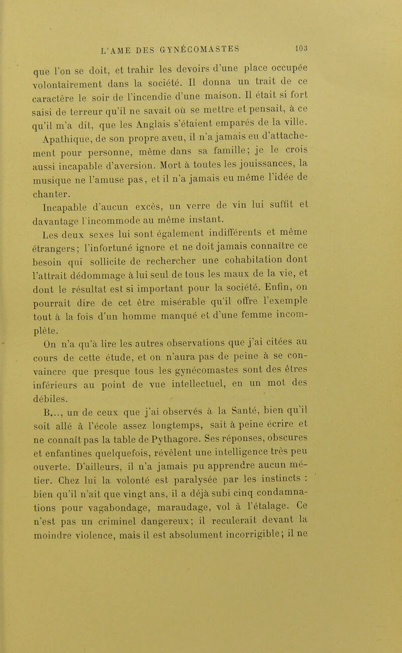 que l'on se doit, et trahir les devoirs d'une place occupée volontairement dans la société. Il donna un trait de ce caractère le soir de l'incendie d'une maison. Il était si fort saisi de terreur qu'il ne savait où se mettre et pensait, à ce qu'il m'a dit, que les Anglais s'étaient emparés de la ville. Apathique, de son propre aveu, il n'a jamais eu d'attache- ment pour personne, même dans sa famille; je le crois aussi incapable d'aversion. Mort à toutes les jouissances, la musique ne l'amuse pas, et il n'a jamais eu même l'idée de chanter. Incapable d'aucun excès, un verre de vin lui suffit et davantage l'incommode au même instant. Les deux sexes lui sont également indifférents et même étrangers; l'infortuné ignore et ne doit jamais connaître ce besoin qui sollicite de rechercher une cohabitation dont l'attrait dédommage à lui seul de tous les maux de la vie, et dont le résultat est si important pour la société. Enfin, on pourrait dire de cet être misérable qu'il offre l'exemple tout à la fois d'un homme manqué et d'une femme incom- plète. On n'a qu'à lire les autres observations que j'ai citées au cours de cette étude, et on n'aura pas de peine à se con- vaincre que presque tous les gynécomastes sont des êtres inférieurs au point de vue intellectuel, en un mot des débiles. B..., un de ceux que j'ai observés à la Santé, bien qu'il soit allé à l'école assez longtemps, sait à peine écrire et ne connaît pas la table de Pythagore. Ses réponses, obscures et enfantines quelquefois, révèlent une intelligence très peu ouverte. D'ailleurs, il n'a jamais pu apprendre aucun mé- tier. Chez lui la volonté est paralysée par les instincts : bien qu'il n'ait que vingt ans, il a déjà subi cinq condamna- tions pour vagabondage, maraudage, vol à l'étalage. Ce n'est pas un criminel dangereux; il reculerait devant la moindre violence, mais il est absolument incorrigible; il ne