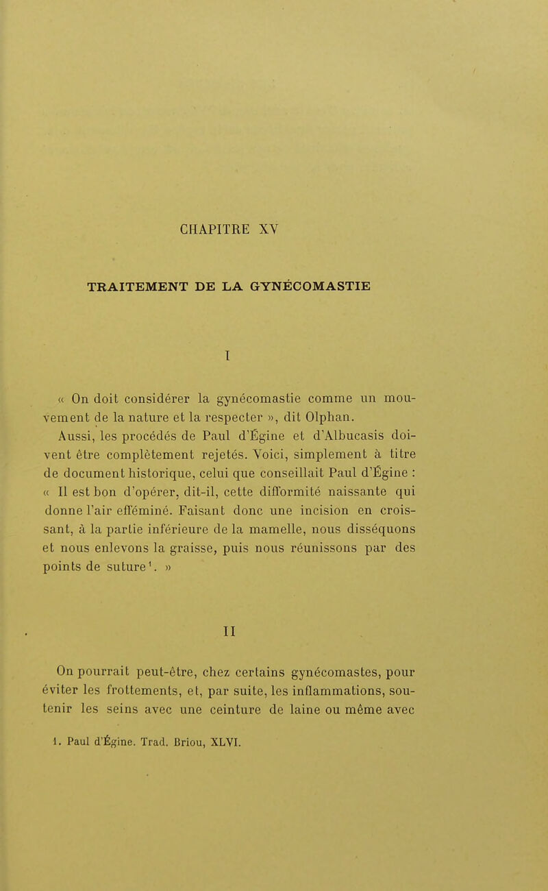 CHAPITRE XV TRAITEMENT DE LA GYNÉCOMASTIE I « On doit considérer la gynécomastie comme un mou- vement de la nature et la respecter », dit Olphan. Aussi, les procédés de Paul d'Égine et d'Albucasis doi- vent être complètement rejetés. Voici, simplement à titre de document historique, celui que conseillait Paul d'Égine : « Il est bon d'opérer, dit-il, cette difformité naissante qui donne l'air efféminé. Faisant donc une incision en crois- sant, à la partie inférieure de la mamelle, nous disséquons et nous enlevons la graisse, puis nous réunissons par des points de suture '. » II On pourrait peut-être, chez certains gynécomastes, pour éviter les frottements, et, par suite, les inflammations, sou- tenir les seins avec une ceinture de laine ou même avec