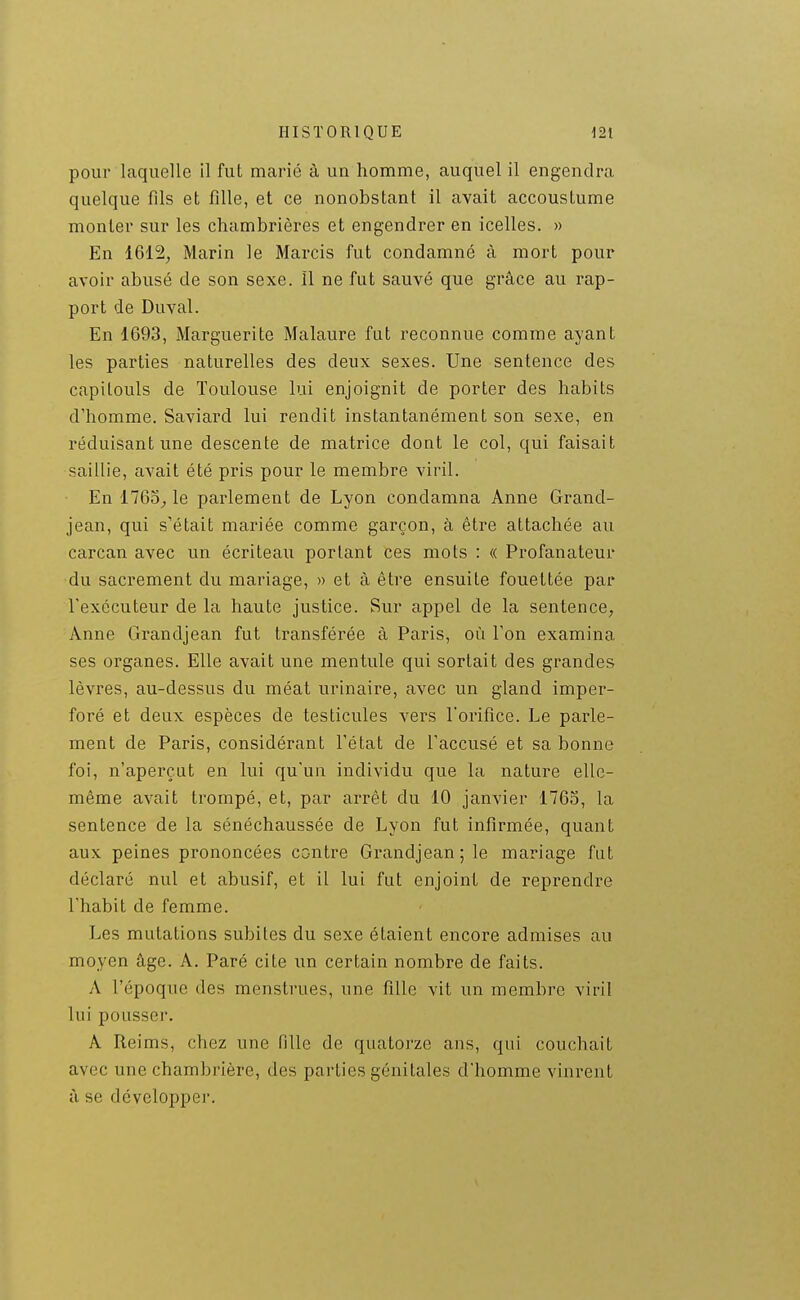 pour laquelle il fut marié à un homme, auquel il engendra quelque fils et fille, et ce nonobstant il avait accoustume monter sur les chambrières et engendrer en icelles. » En 1612, Marin le Marcis fut condamné à mort pour avoir abusé de son sexe. îl ne fut sauvé que grâce au rap- port de Duval. En 1693, Marguerite Malaure fut reconnue comme ayant les parties naturelles des deux sexes. Une sentence des capitouls de Toulouse lui enjoignit de porter des habits d'homme. Saviard lui rendit instantanément son sexe, en réduisant une descente de matrice dont le col, qui faisait saillie, avait été pris pour le membre viril. En 1763^ le parlement de Lyon condamna Anne Grand- jean, qui s'était mariée comme garçon, à être attachée au carcan avec un écriteau portant ces mots : « Profanateur du sacrement du mariage, » et à être ensuite fouettée par l'exécuteur de la haute justice. Sur appel de la sentence, Anne Grandjean fut transférée à Paris, où Ton examina ses organes. Elle avait une mentule qui sortait des grandes lèvres, au-dessus du méat urinaire, avec un gland imper- foré et deux espèces de testicules vers l'orifice. Le parle- ment de Paris, considérant Fétat de l'accusé et sa bonne foi, n'aperçut en lui qu'un individu que la nature elle- même avait trompé, et, par arrêt du 10 janvier 1763, la sentence de la sénéchaussée de Lyon fut infirmée, quant aux peines prononcées contre Grandjean; le mariage fut déclaré nul et abusif, et il lui fut enjoint de reprendre l'habit de femme. Les mutations subites du sexe étaient encore admises au moyen âge. A. Paré cite un certain nombre de faits. A l'époque des menstrues, une fille vit un membre viril lui pousser. A Reims, chez une fille de quatorze ans, qui couchait avec une chambrière, des parties génitales d'homme vinrent à se développer.