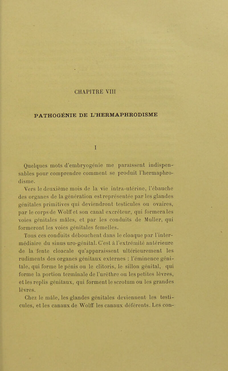 PATHOGÉNIE DE L'HERMAPHRODISME I Quelques mois d'embryogénie me paraissent indispen- sables pour comprendre comment se produit l'hermaphro- disme. Vers le deuxième mois de la vie intra-utérine, l'ébauche des organes de la génération est représentée par les glandes génitales primitives qui deviendront testicules ou ovaires, par le corps de WolfFet son canal excréteur, qui formera les voies génitales mâles, et par les conduits de iMuller, qui formeront les voies génitales femelles. Tous ces conduits débouchent dans le cloaque par l'inter- médiaire du sinus uro-génital. C'est à l'extrémité antérieure de la fente cloacale qu'apparaissent ultérieurement les rudiments des organes génitaux externes : l'éminence géni- tale, qui forme le pénis ou le clitoris, le sillon génital, qui forme la portion terminale de l'urèthre ou les petites lèvres, et les replis génitaux, qui forment le scrotum ou les grandes lèvres. Chez le mâle, les glandes génitales deviennent les testi- cules, et les canaux de Wolfl les canaux déférents. Les con-