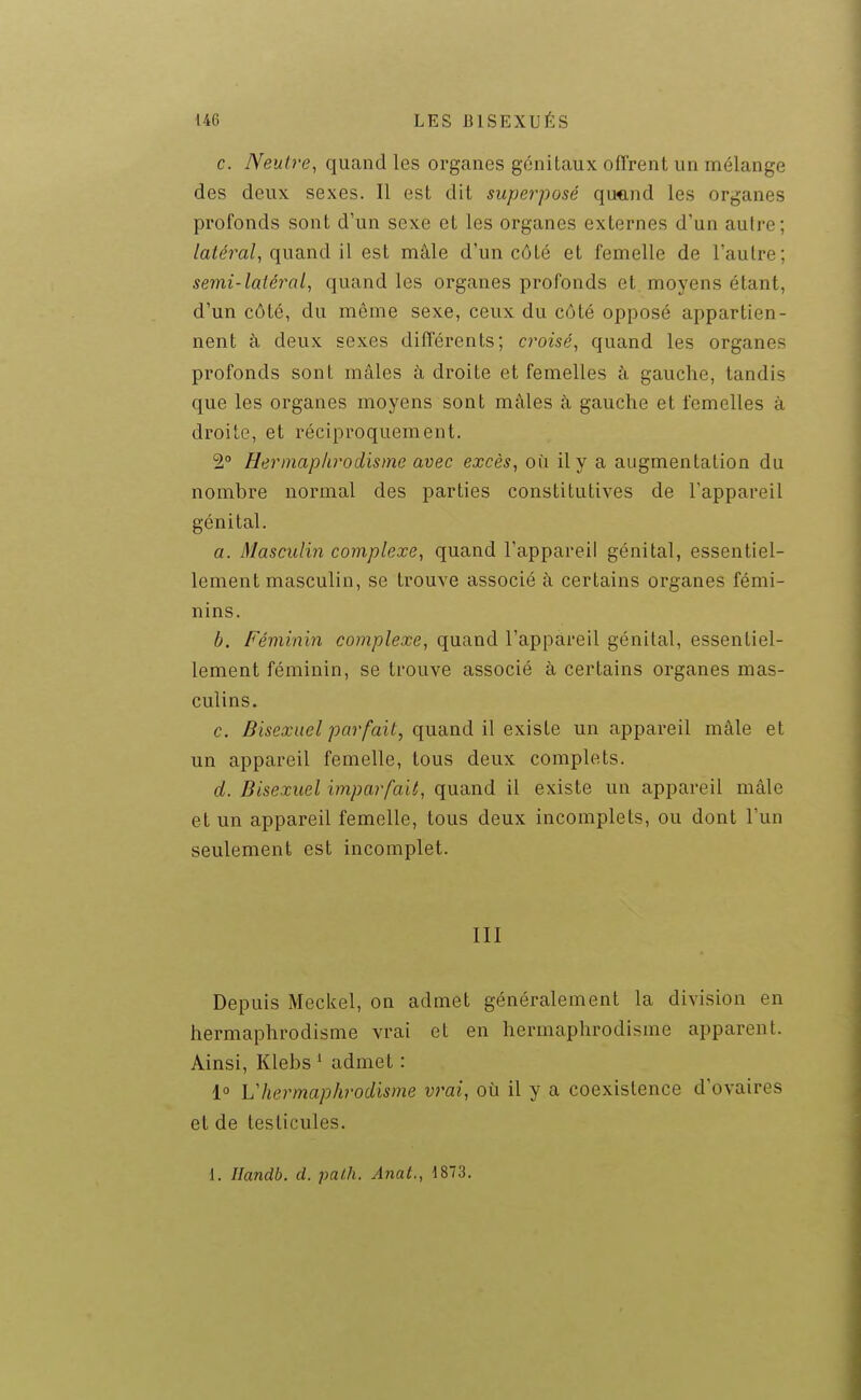 c. Neutre^ quand les organes génitaux offrent un mélange des deux sexes. Il est dit superposé quand les organes profonds sont d'un sexe et les organes externes d'un autre; /afeVa/, quand il est mâle d'un côté et femelle de l'autre; semi-latéral, quand les organes profonds et moyens étant, d'un côté, du même sexe, ceux du côté opposé appartien- nent à deux sexes différents; croisé, quand les organes profonds sont mâles à droite et femelles à gauche, tandis que les organes moyens sont mâles à gauche et femelles à droite, et réciproquement. 2° Hermaphrodisme avec excès, on il y a augmentation du nombre normal des parties constitutives de l'appareil génital. a. Masculin complexe, quand l'appareil génital, essentiel- lement masculin, se trouve associé à certains organes fémi- nins. b. Féminin complexe, quand l'appareil génital, essentiel- lement féminin, se trouve associé à certains organes mas- culins. c. Bisexuel parfait, quand il existe un appareil mâle et un appareil femelle, tous deux complets. d. Bisexuel imparfait, quand il existe un appareil mâle et un appareil femelle, tous deux incomplets, ou dont l'un seulement est incomplet. III Depuis Meckel, on admet généralement la division en hermaphrodisme vrai et en hermaphrodisme apparent. Ainsi, Klebs * admet : 1° Vhermaphrodisme vrai, où il y a coexistence d'ovaires et de testicules. 1. Ilandb. d. palh. Anat., 1873.